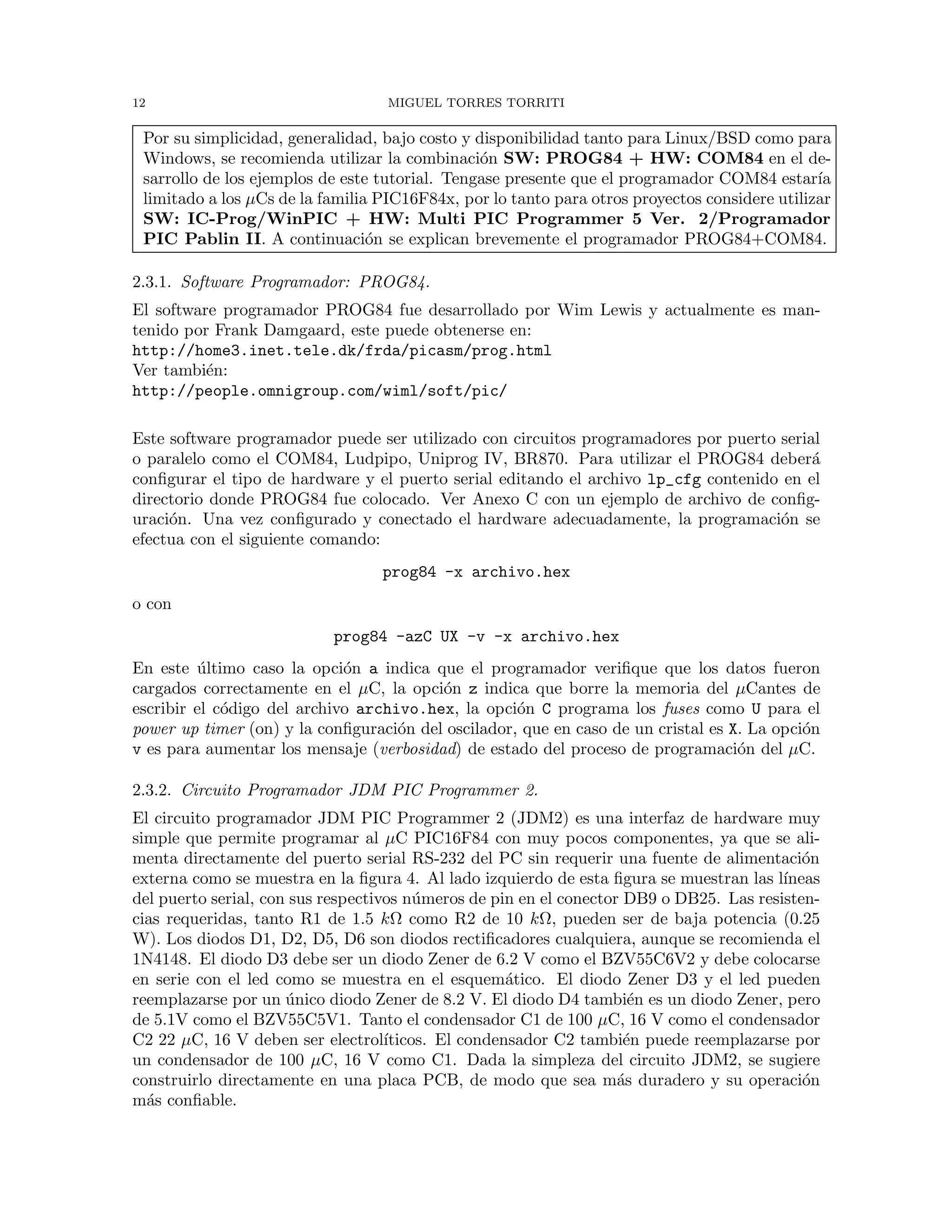 12 MIGUEL TORRES TORRITI
Por su simplicidad, generalidad, bajo costo y disponibilidad tanto para Linux/BSD como para
Windows, se recomienda utilizar la combinaci´on SW: PROG84 + HW: COM84 en el de-
sarrollo de los ejemplos de este tutorial. Tengase presente que el programador COM84 estar´ıa
limitado a los µCs de la familia PIC16F84x, por lo tanto para otros proyectos considere utilizar
SW: IC-Prog/WinPIC + HW: Multi PIC Programmer 5 Ver. 2/Programador
PIC Pablin II. A continuaci´on se explican brevemente el programador PROG84+COM84.
2.3.1. Software Programador: PROG84.
El software programador PROG84 fue desarrollado por Wim Lewis y actualmente es man-
tenido por Frank Damgaard, este puede obtenerse en:
http://home3.inet.tele.dk/frda/picasm/prog.html
Ver tambi´en:
http://people.omnigroup.com/wiml/soft/pic/
Este software programador puede ser utilizado con circuitos programadores por puerto serial
o paralelo como el COM84, Ludpipo, Uniprog IV, BR870. Para utilizar el PROG84 deber´a
conﬁgurar el tipo de hardware y el puerto serial editando el archivo lp_cfg contenido en el
directorio donde PROG84 fue colocado. Ver Anexo C con un ejemplo de archivo de conﬁg-
uraci´on. Una vez conﬁgurado y conectado el hardware adecuadamente, la programaci´on se
efectua con el siguiente comando:
prog84 -x archivo.hex
o con
prog84 -azC UX -v -x archivo.hex
En este ´ultimo caso la opci´on a indica que el programador veriﬁque que los datos fueron
cargados correctamente en el µC, la opci´on z indica que borre la memoria del µCantes de
escribir el c´odigo del archivo archivo.hex, la opci´on C programa los fuses como U para el
power up timer (on) y la conﬁguraci´on del oscilador, que en caso de un cristal es X. La opci´on
v es para aumentar los mensaje (verbosidad) de estado del proceso de programaci´on del µC.
2.3.2. Circuito Programador JDM PIC Programmer 2.
El circuito programador JDM PIC Programmer 2 (JDM2) es una interfaz de hardware muy
simple que permite programar al µC PIC16F84 con muy pocos componentes, ya que se ali-
menta directamente del puerto serial RS-232 del PC sin requerir una fuente de alimentaci´on
externa como se muestra en la ﬁgura 4. Al lado izquierdo de esta ﬁgura se muestran las l´ıneas
del puerto serial, con sus respectivos n´umeros de pin en el conector DB9 o DB25. Las resisten-
cias requeridas, tanto R1 de 1.5 kΩ como R2 de 10 kΩ, pueden ser de baja potencia (0.25
W). Los diodos D1, D2, D5, D6 son diodos rectiﬁcadores cualquiera, aunque se recomienda el
1N4148. El diodo D3 debe ser un diodo Zener de 6.2 V como el BZV55C6V2 y debe colocarse
en serie con el led como se muestra en el esquem´atico. El diodo Zener D3 y el led pueden
reemplazarse por un ´unico diodo Zener de 8.2 V. El diodo D4 tambi´en es un diodo Zener, pero
de 5.1V como el BZV55C5V1. Tanto el condensador C1 de 100 µC, 16 V como el condensador
C2 22 µC, 16 V deben ser electrol´ıticos. El condensador C2 tambi´en puede reemplazarse por
un condensador de 100 µC, 16 V como C1. Dada la simpleza del circuito JDM2, se sugiere
construirlo directamente en una placa PCB, de modo que sea m´as duradero y su operaci´on
m´as conﬁable.
 