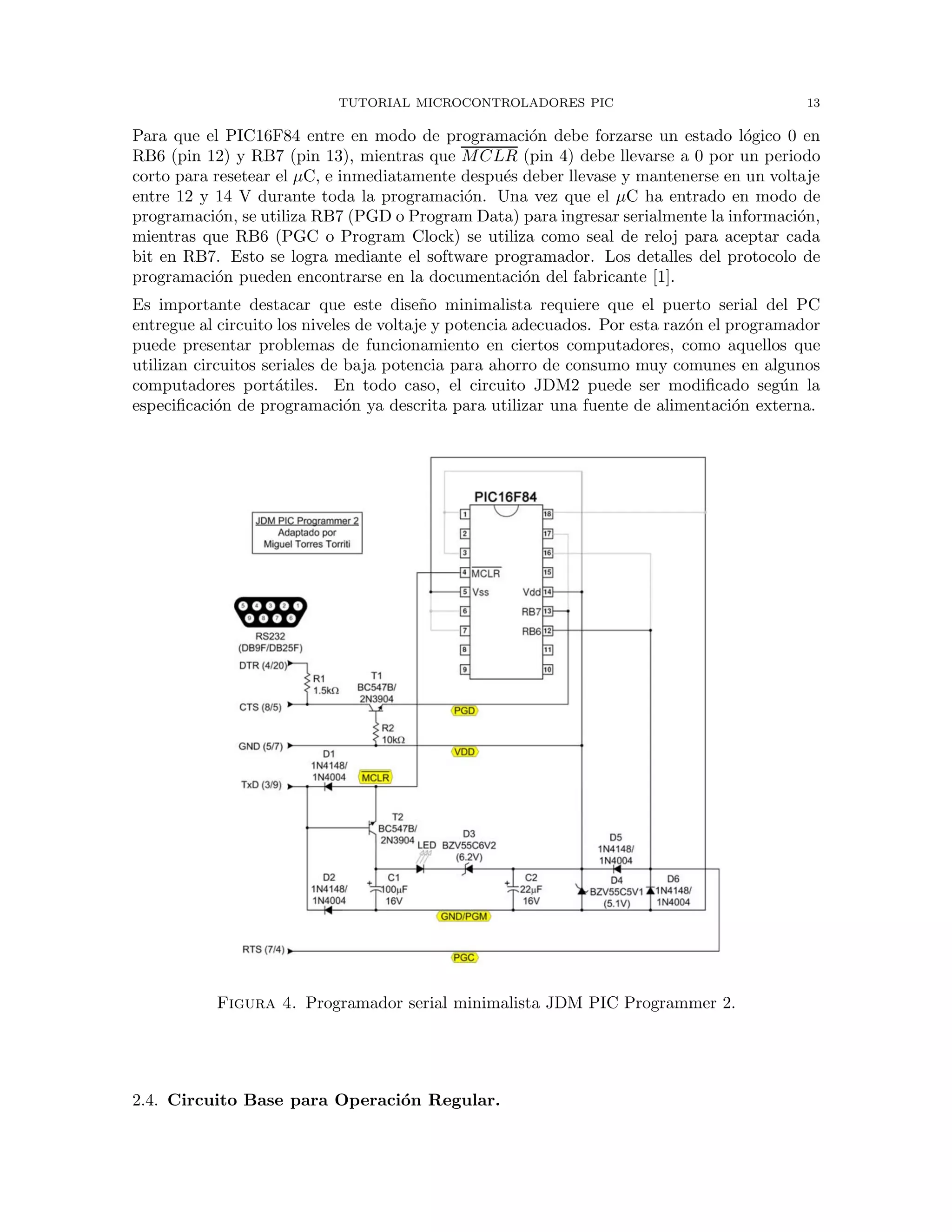 TUTORIAL MICROCONTROLADORES PIC 13
Para que el PIC16F84 entre en modo de programaci´on debe forzarse un estado l´ogico 0 en
RB6 (pin 12) y RB7 (pin 13), mientras que MCLR (pin 4) debe llevarse a 0 por un periodo
corto para resetear el µC, e inmediatamente despu´es deber llevase y mantenerse en un voltaje
entre 12 y 14 V durante toda la programaci´on. Una vez que el µC ha entrado en modo de
programaci´on, se utiliza RB7 (PGD o Program Data) para ingresar serialmente la informaci´on,
mientras que RB6 (PGC o Program Clock) se utiliza como seal de reloj para aceptar cada
bit en RB7. Esto se logra mediante el software programador. Los detalles del protocolo de
programaci´on pueden encontrarse en la documentaci´on del fabricante [1].
Es importante destacar que este dise˜no minimalista requiere que el puerto serial del PC
entregue al circuito los niveles de voltaje y potencia adecuados. Por esta raz´on el programador
puede presentar problemas de funcionamiento en ciertos computadores, como aquellos que
utilizan circuitos seriales de baja potencia para ahorro de consumo muy comunes en algunos
computadores port´atiles. En todo caso, el circuito JDM2 puede ser modiﬁcado seg´un la
especiﬁcaci´on de programaci´on ya descrita para utilizar una fuente de alimentaci´on externa.
Figura 4. Programador serial minimalista JDM PIC Programmer 2.
2.4. Circuito Base para Operaci´on Regular.
 