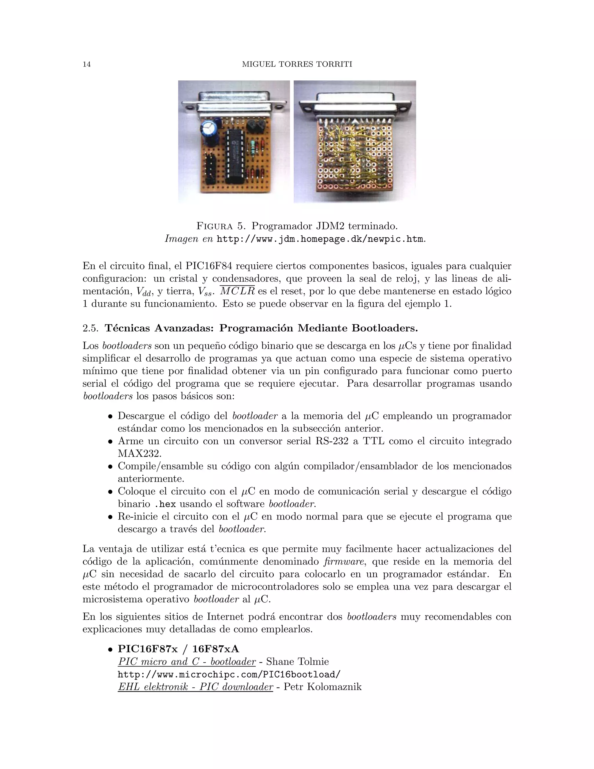 14 MIGUEL TORRES TORRITI
Figura 5. Programador JDM2 terminado.
Imagen en http://www.jdm.homepage.dk/newpic.htm.
En el circuito ﬁnal, el PIC16F84 requiere ciertos componentes basicos, iguales para cualquier
conﬁguracion: un cristal y condensadores, que proveen la seal de reloj, y las lineas de ali-
mentaci´on, Vdd, y tierra, Vss. MCLR es el reset, por lo que debe mantenerse en estado l´ogico
1 durante su funcionamiento. Esto se puede observar en la ﬁgura del ejemplo 1.
2.5. T´ecnicas Avanzadas: Programaci´on Mediante Bootloaders.
Los bootloaders son un peque˜no c´odigo binario que se descarga en los µCs y tiene por ﬁnalidad
simpliﬁcar el desarrollo de programas ya que actuan como una especie de sistema operativo
m´ınimo que tiene por ﬁnalidad obtener via un pin conﬁgurado para funcionar como puerto
serial el c´odigo del programa que se requiere ejecutar. Para desarrollar programas usando
bootloaders los pasos b´asicos son:
• Descargue el c´odigo del bootloader a la memoria del µC empleando un programador
est´andar como los mencionados en la subsecci´on anterior.
• Arme un circuito con un conversor serial RS-232 a TTL como el circuito integrado
MAX232.
• Compile/ensamble su c´odigo con alg´un compilador/ensamblador de los mencionados
anteriormente.
• Coloque el circuito con el µC en modo de comunicaci´on serial y descargue el c´odigo
binario .hex usando el software bootloader.
• Re-inicie el circuito con el µC en modo normal para que se ejecute el programa que
descargo a trav´es del bootloader.
La ventaja de utilizar est´a t’ecnica es que permite muy facilmente hacer actualizaciones del
c´odigo de la aplicaci´on, com´unmente denominado ﬁrmware, que reside en la memoria del
µC sin necesidad de sacarlo del circuito para colocarlo en un programador est´andar. En
este m´etodo el programador de microcontroladores solo se emplea una vez para descargar el
microsistema operativo bootloader al µC.
En los siguientes sitios de Internet podr´a encontrar dos bootloaders muy recomendables con
explicaciones muy detalladas de como emplearlos.
• PIC16F87x / 16F87xA
PIC micro and C - bootloader - Shane Tolmie
http://www.microchipc.com/PIC16bootload/
EHL elektronik - PIC downloader - Petr Kolomaznik
 
