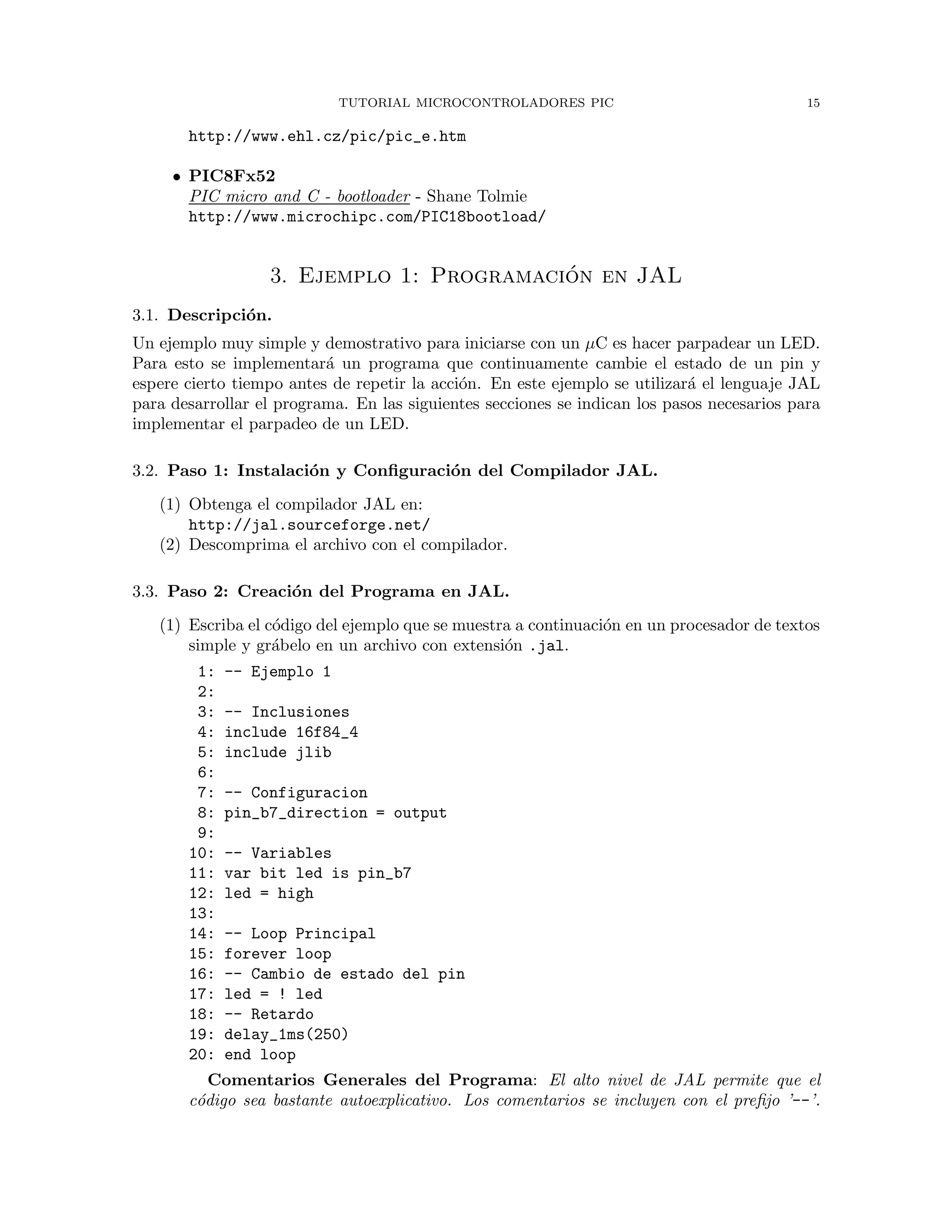 TUTORIAL MICROCONTROLADORES PIC 15
http://www.ehl.cz/pic/pic_e.htm
• PIC8Fx52
PIC micro and C - bootloader - Shane Tolmie
http://www.microchipc.com/PIC18bootload/
3. Ejemplo 1: Programaci´on en JAL
3.1. Descripci´on.
Un ejemplo muy simple y demostrativo para iniciarse con un µC es hacer parpadear un LED.
Para esto se implementar´a un programa que continuamente cambie el estado de un pin y
espere cierto tiempo antes de repetir la acci´on. En este ejemplo se utilizar´a el lenguaje JAL
para desarrollar el programa. En las siguientes secciones se indican los pasos necesarios para
implementar el parpadeo de un LED.
3.2. Paso 1: Instalaci´on y Conﬁguraci´on del Compilador JAL.
(1) Obtenga el compilador JAL en:
http://jal.sourceforge.net/
(2) Descomprima el archivo con el compilador.
3.3. Paso 2: Creaci´on del Programa en JAL.
(1) Escriba el c´odigo del ejemplo que se muestra a continuaci´on en un procesador de textos
simple y gr´abelo en un archivo con extensi´on .jal.
1: -- Ejemplo 1
2:
3: -- Inclusiones
4: include 16f84_4
5: include jlib
6:
7: -- Configuracion
8: pin_b7_direction = output
9:
10: -- Variables
11: var bit led is pin_b7
12: led = high
13:
14: -- Loop Principal
15: forever loop
16: -- Cambio de estado del pin
17: led = ! led
18: -- Retardo
19: delay_1ms(250)
20: end loop
Comentarios Generales del Programa: El alto nivel de JAL permite que el
c´odigo sea bastante autoexplicativo. Los comentarios se incluyen con el preﬁjo ’--’.
 