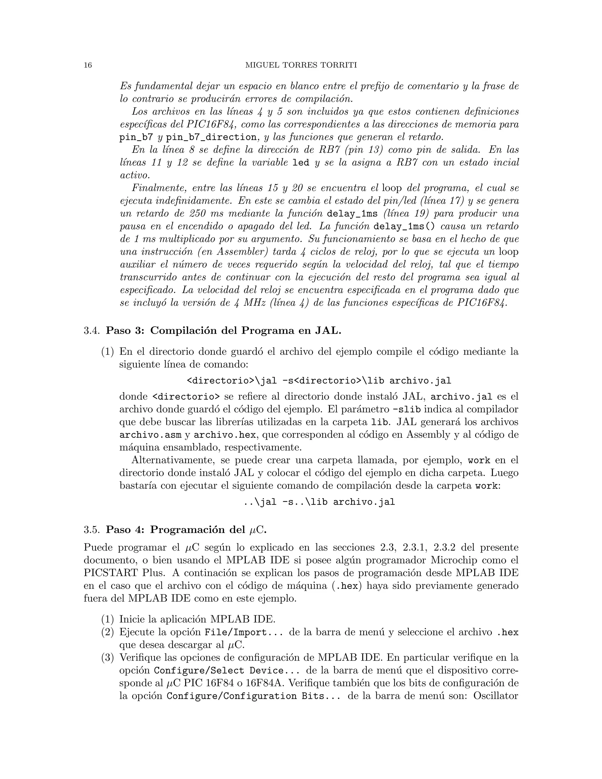 16 MIGUEL TORRES TORRITI
Es fundamental dejar un espacio en blanco entre el preﬁjo de comentario y la frase de
lo contrario se producir´an errores de compilaci´on.
Los archivos en las l´ıneas 4 y 5 son incluidos ya que estos contienen deﬁniciones
espec´ıﬁcas del PIC16F84, como las correspondientes a las direcciones de memoria para
pin_b7 y pin_b7_direction, y las funciones que generan el retardo.
En la l´ınea 8 se deﬁne la direcci´on de RB7 (pin 13) como pin de salida. En las
l´ıneas 11 y 12 se deﬁne la variable led y se la asigna a RB7 con un estado incial
activo.
Finalmente, entre las l´ıneas 15 y 20 se encuentra el loop del programa, el cual se
ejecuta indeﬁnidamente. En este se cambia el estado del pin/led (l´ınea 17) y se genera
un retardo de 250 ms mediante la funci´on delay_1ms (l´ınea 19) para producir una
pausa en el encendido o apagado del led. La funci´on delay_1ms() causa un retardo
de 1 ms multiplicado por su argumento. Su funcionamiento se basa en el hecho de que
una instrucci´on (en Assembler) tarda 4 ciclos de reloj, por lo que se ejecuta un loop
auxiliar el n´umero de veces requerido seg´un la velocidad del reloj, tal que el tiempo
transcurrido antes de continuar con la ejecuci´on del resto del programa sea igual al
especiﬁcado. La velocidad del reloj se encuentra especiﬁcada en el programa dado que
se incluy´o la versi´on de 4 MHz (l´ınea 4) de las funciones espec´ıﬁcas de PIC16F84.
3.4. Paso 3: Compilaci´on del Programa en JAL.
(1) En el directorio donde guard´o el archivo del ejemplo compile el c´odigo mediante la
siguiente l´ınea de comando:
<directorio>jal -s<directorio>lib archivo.jal
donde <directorio> se reﬁere al directorio donde instal´o JAL, archivo.jal es el
archivo donde guard´o el c´odigo del ejemplo. El par´ametro -slib indica al compilador
que debe buscar las librer´ıas utilizadas en la carpeta lib. JAL generar´a los archivos
archivo.asm y archivo.hex, que corresponden al c´odigo en Assembly y al c´odigo de
m´aquina ensamblado, respectivamente.
Alternativamente, se puede crear una carpeta llamada, por ejemplo, work en el
directorio donde instal´o JAL y colocar el c´odigo del ejemplo en dicha carpeta. Luego
bastar´ıa con ejecutar el siguiente comando de compilaci´on desde la carpeta work:
..jal -s..lib archivo.jal
3.5. Paso 4: Programaci´on del µC.
Puede programar el µC seg´un lo explicado en las secciones 2.3, 2.3.1, 2.3.2 del presente
documento, o bien usando el MPLAB IDE si posee alg´un programador Microchip como el
PICSTART Plus. A continaci´on se explican los pasos de programaci´on desde MPLAB IDE
en el caso que el archivo con el c´odigo de m´aquina (.hex) haya sido previamente generado
fuera del MPLAB IDE como en este ejemplo.
(1) Inicie la aplicaci´on MPLAB IDE.
(2) Ejecute la opci´on File/Import... de la barra de men´u y seleccione el archivo .hex
que desea descargar al µC.
(3) Veriﬁque las opciones de conﬁguraci´on de MPLAB IDE. En particular veriﬁque en la
opci´on Configure/Select Device... de la barra de men´u que el dispositivo corre-
sponde al µC PIC 16F84 o 16F84A. Veriﬁque tambi´en que los bits de conﬁguraci´on de
la opci´on Configure/Configuration Bits... de la barra de men´u son: Oscillator
 