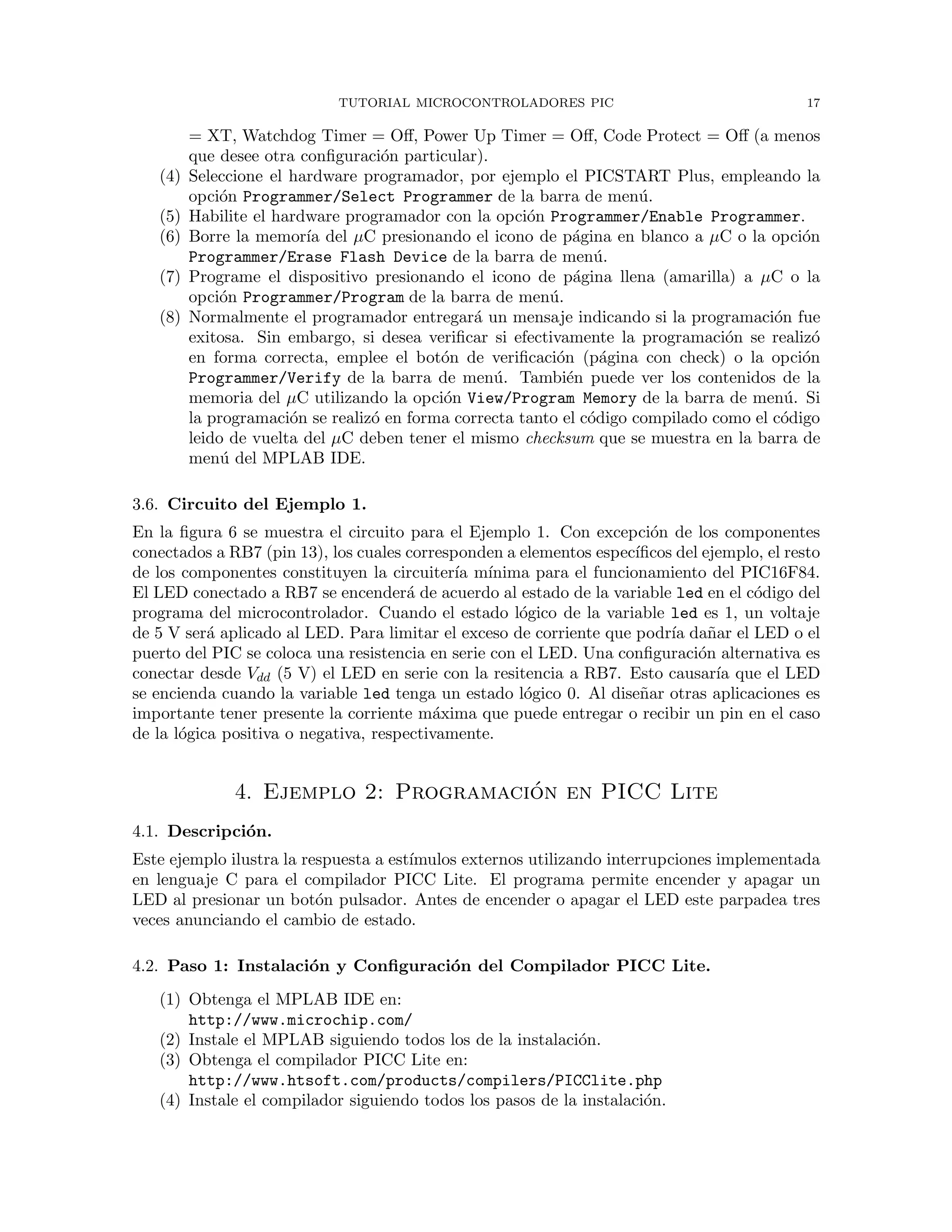 TUTORIAL MICROCONTROLADORES PIC 17
= XT, Watchdog Timer = Oﬀ, Power Up Timer = Oﬀ, Code Protect = Oﬀ (a menos
que desee otra conﬁguraci´on particular).
(4) Seleccione el hardware programador, por ejemplo el PICSTART Plus, empleando la
opci´on Programmer/Select Programmer de la barra de men´u.
(5) Habilite el hardware programador con la opci´on Programmer/Enable Programmer.
(6) Borre la memor´ıa del µC presionando el icono de p´agina en blanco a µC o la opci´on
Programmer/Erase Flash Device de la barra de men´u.
(7) Programe el dispositivo presionando el icono de p´agina llena (amarilla) a µC o la
opci´on Programmer/Program de la barra de men´u.
(8) Normalmente el programador entregar´a un mensaje indicando si la programaci´on fue
exitosa. Sin embargo, si desea veriﬁcar si efectivamente la programaci´on se realiz´o
en forma correcta, emplee el bot´on de veriﬁcaci´on (p´agina con check) o la opci´on
Programmer/Verify de la barra de men´u. Tambi´en puede ver los contenidos de la
memoria del µC utilizando la opci´on View/Program Memory de la barra de men´u. Si
la programaci´on se realiz´o en forma correcta tanto el c´odigo compilado como el c´odigo
leido de vuelta del µC deben tener el mismo checksum que se muestra en la barra de
men´u del MPLAB IDE.
3.6. Circuito del Ejemplo 1.
En la ﬁgura 6 se muestra el circuito para el Ejemplo 1. Con excepci´on de los componentes
conectados a RB7 (pin 13), los cuales corresponden a elementos espec´ıﬁcos del ejemplo, el resto
de los componentes constituyen la circuiter´ıa m´ınima para el funcionamiento del PIC16F84.
El LED conectado a RB7 se encender´a de acuerdo al estado de la variable led en el c´odigo del
programa del microcontrolador. Cuando el estado l´ogico de la variable led es 1, un voltaje
de 5 V ser´a aplicado al LED. Para limitar el exceso de corriente que podr´ıa da˜nar el LED o el
puerto del PIC se coloca una resistencia en serie con el LED. Una conﬁguraci´on alternativa es
conectar desde Vdd (5 V) el LED en serie con la resitencia a RB7. Esto causar´ıa que el LED
se encienda cuando la variable led tenga un estado l´ogico 0. Al dise˜nar otras aplicaciones es
importante tener presente la corriente m´axima que puede entregar o recibir un pin en el caso
de la l´ogica positiva o negativa, respectivamente.
4. Ejemplo 2: Programaci´on en PICC Lite
4.1. Descripci´on.
Este ejemplo ilustra la respuesta a est´ımulos externos utilizando interrupciones implementada
en lenguaje C para el compilador PICC Lite. El programa permite encender y apagar un
LED al presionar un bot´on pulsador. Antes de encender o apagar el LED este parpadea tres
veces anunciando el cambio de estado.
4.2. Paso 1: Instalaci´on y Conﬁguraci´on del Compilador PICC Lite.
(1) Obtenga el MPLAB IDE en:
http://www.microchip.com/
(2) Instale el MPLAB siguiendo todos los de la instalaci´on.
(3) Obtenga el compilador PICC Lite en:
http://www.htsoft.com/products/compilers/PICClite.php
(4) Instale el compilador siguiendo todos los pasos de la instalaci´on.
 