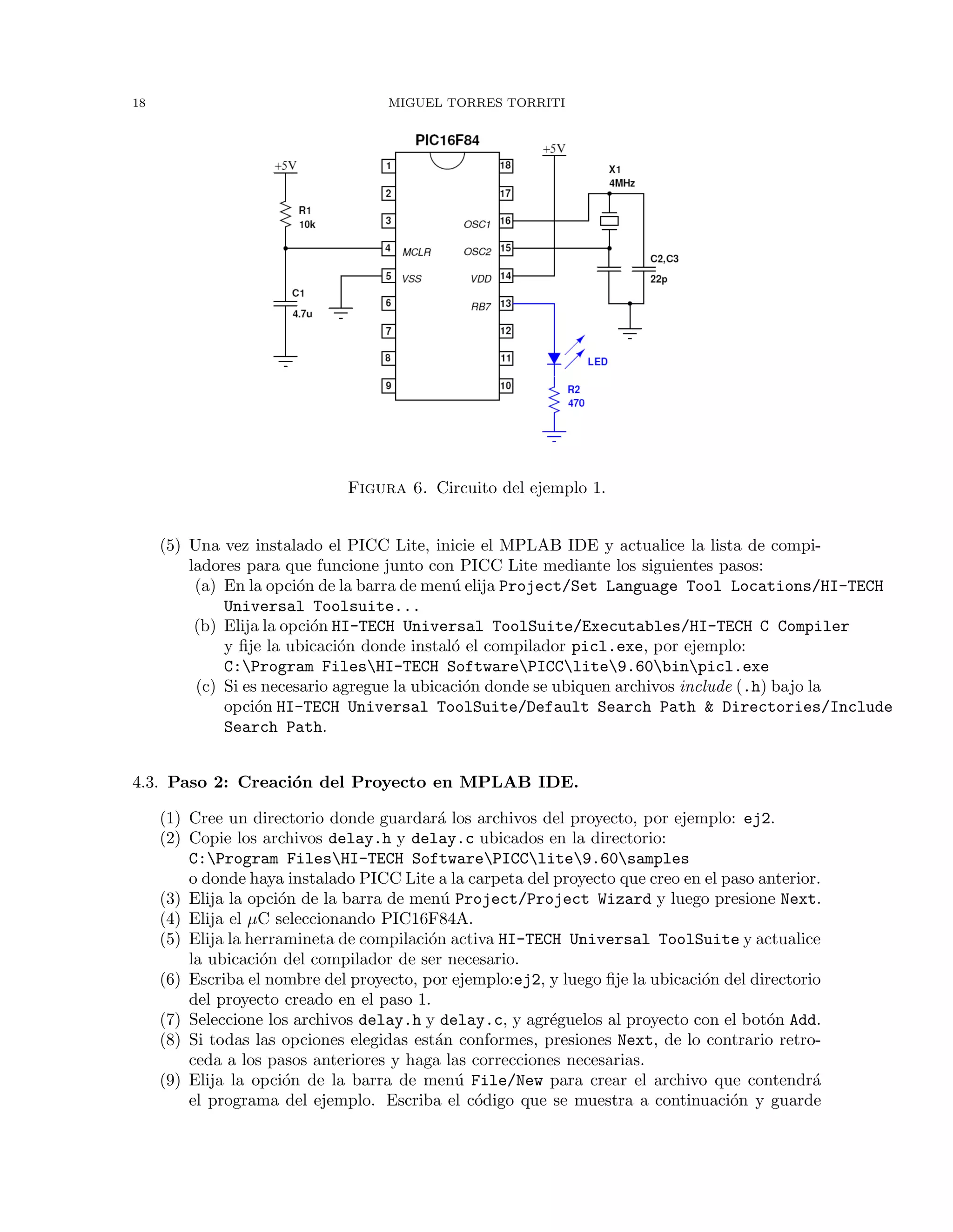18 MIGUEL TORRES TORRITI
Figura 6. Circuito del ejemplo 1.
(5) Una vez instalado el PICC Lite, inicie el MPLAB IDE y actualice la lista de compi-
ladores para que funcione junto con PICC Lite mediante los siguientes pasos:
(a) En la opci´on de la barra de men´u elija Project/Set Language Tool Locations/HI-TECH
Universal Toolsuite...
(b) Elija la opci´on HI-TECH Universal ToolSuite/Executables/HI-TECH C Compiler
y ﬁje la ubicaci´on donde instal´o el compilador picl.exe, por ejemplo:
C:Program FilesHI-TECH SoftwarePICClite9.60binpicl.exe
(c) Si es necesario agregue la ubicaci´on donde se ubiquen archivos include (.h) bajo la
opci´on HI-TECH Universal ToolSuite/Default Search Path & Directories/Include
Search Path.
4.3. Paso 2: Creaci´on del Proyecto en MPLAB IDE.
(1) Cree un directorio donde guardar´a los archivos del proyecto, por ejemplo: ej2.
(2) Copie los archivos delay.h y delay.c ubicados en la directorio:
C:Program FilesHI-TECH SoftwarePICClite9.60samples
o donde haya instalado PICC Lite a la carpeta del proyecto que creo en el paso anterior.
(3) Elija la opci´on de la barra de men´u Project/Project Wizard y luego presione Next.
(4) Elija el µC seleccionando PIC16F84A.
(5) Elija la herramineta de compilaci´on activa HI-TECH Universal ToolSuite y actualice
la ubicaci´on del compilador de ser necesario.
(6) Escriba el nombre del proyecto, por ejemplo:ej2, y luego ﬁje la ubicaci´on del directorio
del proyecto creado en el paso 1.
(7) Seleccione los archivos delay.h y delay.c, y agr´eguelos al proyecto con el bot´on Add.
(8) Si todas las opciones elegidas est´an conformes, presiones Next, de lo contrario retro-
ceda a los pasos anteriores y haga las correcciones necesarias.
(9) Elija la opci´on de la barra de men´u File/New para crear el archivo que contendr´a
el programa del ejemplo. Escriba el c´odigo que se muestra a continuaci´on y guarde
 