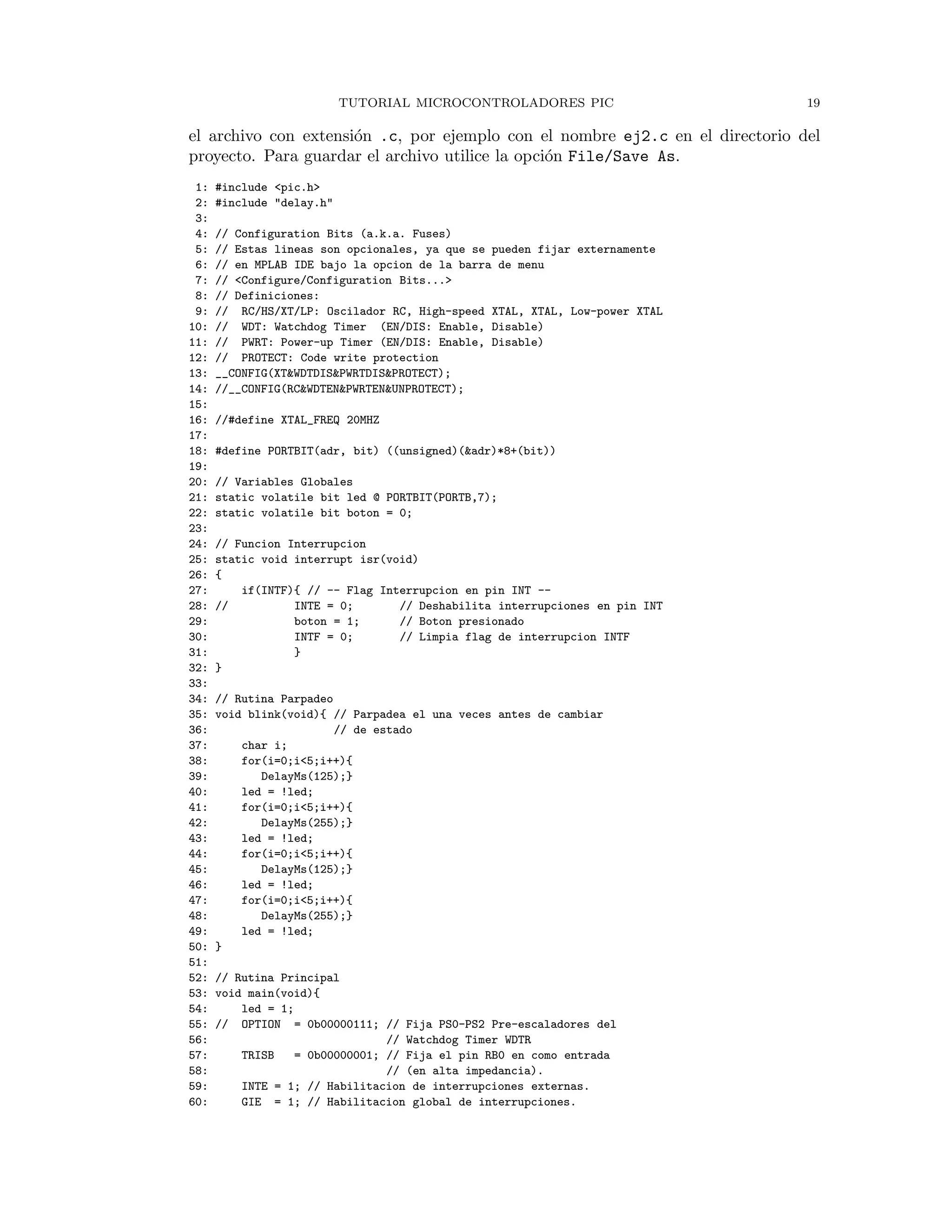 TUTORIAL MICROCONTROLADORES PIC 19
el archivo con extensi´on .c, por ejemplo con el nombre ej2.c en el directorio del
proyecto. Para guardar el archivo utilice la opci´on File/Save As.
1: #include <pic.h>
2: #include "delay.h"
3:
4: // Configuration Bits (a.k.a. Fuses)
5: // Estas lineas son opcionales, ya que se pueden fijar externamente
6: // en MPLAB IDE bajo la opcion de la barra de menu
7: // <Configure/Configuration Bits...>
8: // Definiciones:
9: // RC/HS/XT/LP: Oscilador RC, High-speed XTAL, XTAL, Low-power XTAL
10: // WDT: Watchdog Timer (EN/DIS: Enable, Disable)
11: // PWRT: Power-up Timer (EN/DIS: Enable, Disable)
12: // PROTECT: Code write protection
13: __CONFIG(XT&WDTDIS&PWRTDIS&PROTECT);
14: //__CONFIG(RC&WDTEN&PWRTEN&UNPROTECT);
15:
16: //#define XTAL_FREQ 20MHZ
17:
18: #define PORTBIT(adr, bit) ((unsigned)(&adr)*8+(bit))
19:
20: // Variables Globales
21: static volatile bit led @ PORTBIT(PORTB,7);
22: static volatile bit boton = 0;
23:
24: // Funcion Interrupcion
25: static void interrupt isr(void)
26: {
27: if(INTF){ // -- Flag Interrupcion en pin INT --
28: // INTE = 0; // Deshabilita interrupciones en pin INT
29: boton = 1; // Boton presionado
30: INTF = 0; // Limpia flag de interrupcion INTF
31: }
32: }
33:
34: // Rutina Parpadeo
35: void blink(void){ // Parpadea el una veces antes de cambiar
36: // de estado
37: char i;
38: for(i=0;i<5;i++){
39: DelayMs(125);}
40: led = !led;
41: for(i=0;i<5;i++){
42: DelayMs(255);}
43: led = !led;
44: for(i=0;i<5;i++){
45: DelayMs(125);}
46: led = !led;
47: for(i=0;i<5;i++){
48: DelayMs(255);}
49: led = !led;
50: }
51:
52: // Rutina Principal
53: void main(void){
54: led = 1;
55: // OPTION = 0b00000111; // Fija PS0-PS2 Pre-escaladores del
56: // Watchdog Timer WDTR
57: TRISB = 0b00000001; // Fija el pin RB0 en como entrada
58: // (en alta impedancia).
59: INTE = 1; // Habilitacion de interrupciones externas.
60: GIE = 1; // Habilitacion global de interrupciones.
 