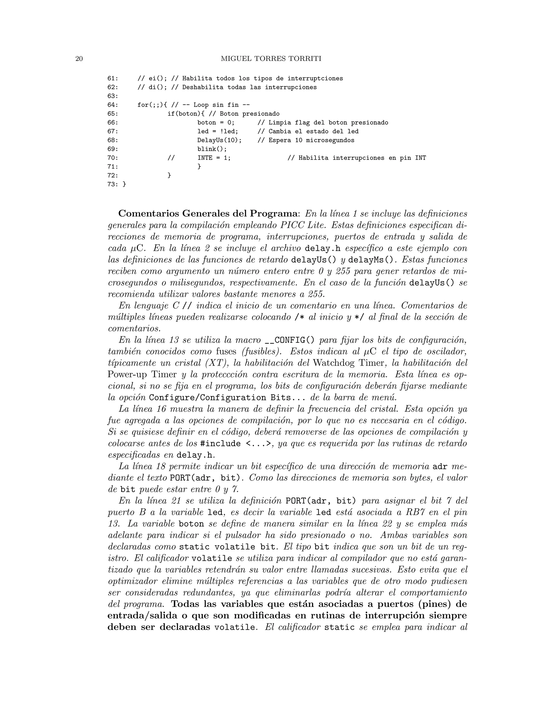20 MIGUEL TORRES TORRITI
61: // ei(); // Habilita todos los tipos de interruptciones
62: // di(); // Deshabilita todas las interrupciones
63:
64: for(;;){ // -- Loop sin fin --
65: if(boton){ // Boton presionado
66: boton = 0; // Limpia flag del boton presionado
67: led = !led; // Cambia el estado del led
68: DelayUs(10); // Espera 10 microsegundos
69: blink();
70: // INTE = 1; // Habilita interrupciones en pin INT
71: }
72: }
73: }
Comentarios Generales del Programa: En la l´ınea 1 se incluye las deﬁniciones
generales para la compilaci´on empleando PICC Lite. Estas deﬁniciones especiﬁcan di-
recciones de memoria de programa, interrupciones, puertos de entrada y salida de
cada µC. En la l´ınea 2 se incluye el archivo delay.h espec´ıﬁco a este ejemplo con
las deﬁniciones de las funciones de retardo delayUs() y delayMs(). Estas funciones
reciben como argumento un n´umero entero entre 0 y 255 para gener retardos de mi-
crosegundos o milisegundos, respectivamente. En el caso de la funci´on delayUs() se
recomienda utilizar valores bastante menores a 255.
En lenguaje C // indica el inicio de un comentario en una l´ınea. Comentarios de
m´ultiples l´ıneas pueden realizarse colocando /* al inicio y */ al ﬁnal de la secci´on de
comentarios.
En la l´ınea 13 se utiliza la macro __CONFIG() para ﬁjar los bits de conﬁguraci´on,
tambi´en conocidos como fuses (fusibles). Estos indican al µC el tipo de oscilador,
t´ıpicamente un cristal (XT), la habilitaci´on del Watchdog Timer, la habilitaci´on del
Power-up Timer y la proteccci´on contra escritura de la memoria. Esta l´ınea es op-
cional, si no se ﬁja en el programa, los bits de conﬁguraci´on deber´an ﬁjarse mediante
la opci´on Configure/Configuration Bits... de la barra de men´u.
La l´ınea 16 muestra la manera de deﬁnir la frecuencia del cristal. Esta opci´on ya
fue agregada a las opciones de compilaci´on, por lo que no es necesaria en el c´odigo.
Si se quisiese deﬁnir en el c´odigo, deber´a removerse de las opciones de compilaci´on y
colocarse antes de los #include <...>, ya que es requerida por las rutinas de retardo
especiﬁcadas en delay.h.
La l´ınea 18 permite indicar un bit espec´ıﬁco de una direcci´on de memoria adr me-
diante el texto PORT(adr, bit). Como las direcciones de memoria son bytes, el valor
de bit puede estar entre 0 y 7.
En la l´ınea 21 se utiliza la deﬁnici´on PORT(adr, bit) para asignar el bit 7 del
puerto B a la variable led, es decir la variable led est´a asociada a RB7 en el pin
13. La variable boton se deﬁne de manera similar en la l´ınea 22 y se emplea m´as
adelante para indicar si el pulsador ha sido presionado o no. Ambas variables son
declaradas como static volatile bit. El tipo bit indica que son un bit de un reg-
istro. El caliﬁcador volatile se utiliza para indicar al compilador que no est´a garan-
tizado que la variables retendr´an su valor entre llamadas sucesivas. Esto evita que el
optimizador elimine m´ultiples referencias a las variables que de otro modo pudiesen
ser consideradas redundantes, ya que eliminarlas podr´ıa alterar el comportamiento
del programa. Todas las variables que est´an asociadas a puertos (pines) de
entrada/salida o que son modiﬁcadas en rutinas de interrupci´on siempre
deben ser declaradas volatile. El caliﬁcador static se emplea para indicar al
 