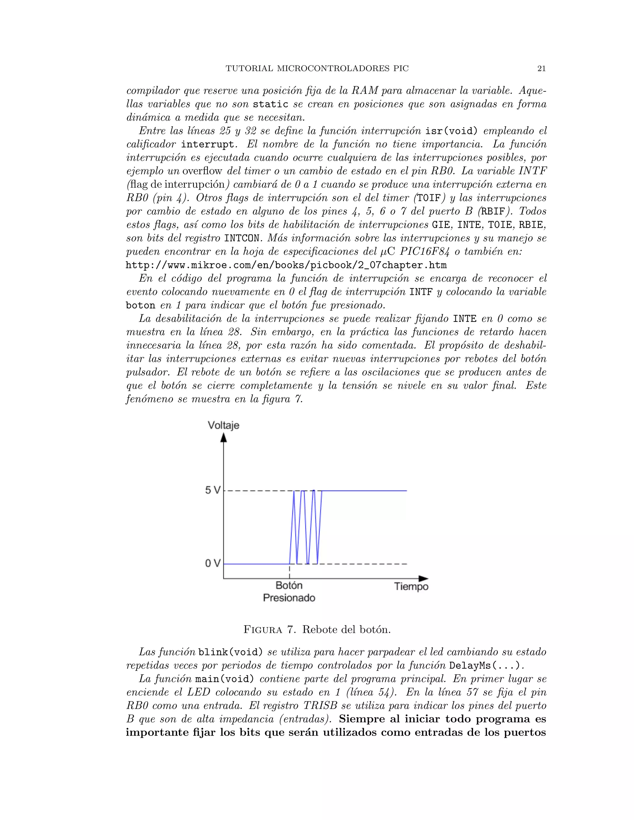 TUTORIAL MICROCONTROLADORES PIC 21
compilador que reserve una posici´on ﬁja de la RAM para almacenar la variable. Aque-
llas variables que no son static se crean en posiciones que son asignadas en forma
din´amica a medida que se necesitan.
Entre las l´ıneas 25 y 32 se deﬁne la funci´on interrupci´on isr(void) empleando el
caliﬁcador interrupt. El nombre de la funci´on no tiene importancia. La funci´on
interrupci´on es ejecutada cuando ocurre cualquiera de las interrupciones posibles, por
ejemplo un overﬂow del timer o un cambio de estado en el pin RB0. La variable INTF
(ﬂag de interrupci´on) cambiar´a de 0 a 1 cuando se produce una interrupci´on externa en
RB0 (pin 4). Otros ﬂags de interrupci´on son el del timer (T0IF) y las interrupciones
por cambio de estado en alguno de los pines 4, 5, 6 o 7 del puerto B (RBIF). Todos
estos ﬂags, as´ı como los bits de habilitaci´on de interrupciones GIE, INTE, T0IE, RBIE,
son bits del registro INTCON. M´as informaci´on sobre las interrupciones y su manejo se
pueden encontrar en la hoja de especiﬁcaciones del µC PIC16F84 o tambi´en en:
http://www.mikroe.com/en/books/picbook/2_07chapter.htm
En el c´odigo del programa la funci´on de interrupci´on se encarga de reconocer el
evento colocando nuevamente en 0 el ﬂag de interrupci´on INTF y colocando la variable
boton en 1 para indicar que el bot´on fue presionado.
La desabilitaci´on de la interrupciones se puede realizar ﬁjando INTE en 0 como se
muestra en la l´ınea 28. Sin embargo, en la pr´actica las funciones de retardo hacen
innecesaria la l´ınea 28, por esta raz´on ha sido comentada. El prop´osito de deshabil-
itar las interrupciones externas es evitar nuevas interrupciones por rebotes del bot´on
pulsador. El rebote de un bot´on se reﬁere a las oscilaciones que se producen antes de
que el bot´on se cierre completamente y la tensi´on se nivele en su valor ﬁnal. Este
fen´omeno se muestra en la ﬁgura 7.
Figura 7. Rebote del bot´on.
Las funci´on blink(void) se utiliza para hacer parpadear el led cambiando su estado
repetidas veces por periodos de tiempo controlados por la funci´on DelayMs(...).
La funci´on main(void) contiene parte del programa principal. En primer lugar se
enciende el LED colocando su estado en 1 (l´ınea 54). En la l´ınea 57 se ﬁja el pin
RB0 como una entrada. El registro TRISB se utiliza para indicar los pines del puerto
B que son de alta impedancia (entradas). Siempre al iniciar todo programa es
importante ﬁjar los bits que ser´an utilizados como entradas de los puertos
 