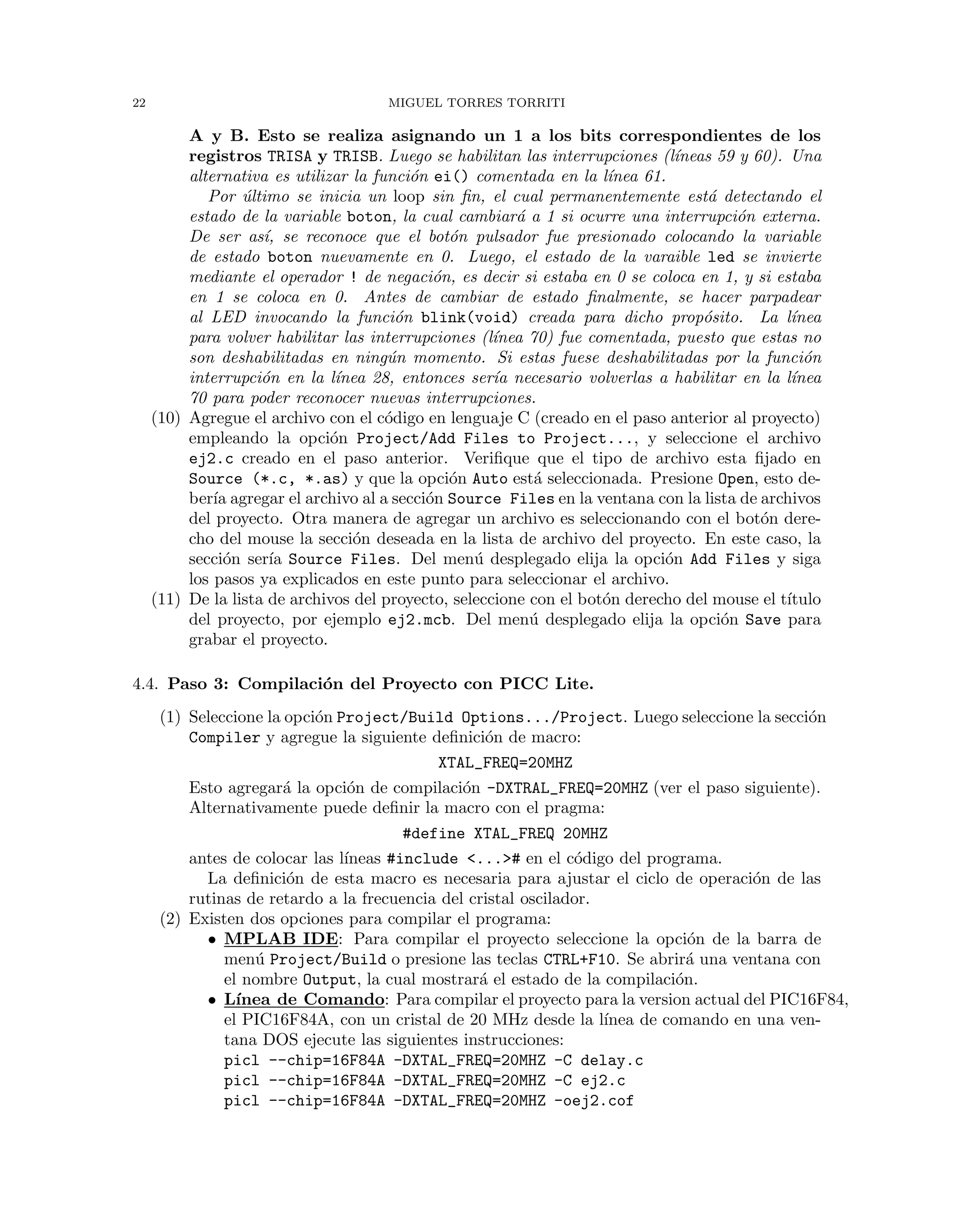 22 MIGUEL TORRES TORRITI
A y B. Esto se realiza asignando un 1 a los bits correspondientes de los
registros TRISA y TRISB. Luego se habilitan las interrupciones (l´ıneas 59 y 60). Una
alternativa es utilizar la funci´on ei() comentada en la l´ınea 61.
Por ´ultimo se inicia un loop sin ﬁn, el cual permanentemente est´a detectando el
estado de la variable boton, la cual cambiar´a a 1 si ocurre una interrupci´on externa.
De ser as´ı, se reconoce que el bot´on pulsador fue presionado colocando la variable
de estado boton nuevamente en 0. Luego, el estado de la varaible led se invierte
mediante el operador ! de negaci´on, es decir si estaba en 0 se coloca en 1, y si estaba
en 1 se coloca en 0. Antes de cambiar de estado ﬁnalmente, se hacer parpadear
al LED invocando la funci´on blink(void) creada para dicho prop´osito. La l´ınea
para volver habilitar las interrupciones (l´ınea 70) fue comentada, puesto que estas no
son deshabilitadas en ning´un momento. Si estas fuese deshabilitadas por la funci´on
interrupci´on en la l´ınea 28, entonces ser´ıa necesario volverlas a habilitar en la l´ınea
70 para poder reconocer nuevas interrupciones.
(10) Agregue el archivo con el c´odigo en lenguaje C (creado en el paso anterior al proyecto)
empleando la opci´on Project/Add Files to Project..., y seleccione el archivo
ej2.c creado en el paso anterior. Veriﬁque que el tipo de archivo esta ﬁjado en
Source (*.c, *.as) y que la opci´on Auto est´a seleccionada. Presione Open, esto de-
ber´ıa agregar el archivo al a secci´on Source Files en la ventana con la lista de archivos
del proyecto. Otra manera de agregar un archivo es seleccionando con el bot´on dere-
cho del mouse la secci´on deseada en la lista de archivo del proyecto. En este caso, la
secci´on ser´ıa Source Files. Del men´u desplegado elija la opci´on Add Files y siga
los pasos ya explicados en este punto para seleccionar el archivo.
(11) De la lista de archivos del proyecto, seleccione con el bot´on derecho del mouse el t´ıtulo
del proyecto, por ejemplo ej2.mcb. Del men´u desplegado elija la opci´on Save para
grabar el proyecto.
4.4. Paso 3: Compilaci´on del Proyecto con PICC Lite.
(1) Seleccione la opci´on Project/Build Options.../Project. Luego seleccione la secci´on
Compiler y agregue la siguiente deﬁnici´on de macro:
XTAL_FREQ=20MHZ
Esto agregar´a la opci´on de compilaci´on -DXTRAL_FREQ=20MHZ (ver el paso siguiente).
Alternativamente puede deﬁnir la macro con el pragma:
#define XTAL_FREQ 20MHZ
antes de colocar las l´ıneas #include <...># en el c´odigo del programa.
La deﬁnici´on de esta macro es necesaria para ajustar el ciclo de operaci´on de las
rutinas de retardo a la frecuencia del cristal oscilador.
(2) Existen dos opciones para compilar el programa:
• MPLAB IDE: Para compilar el proyecto seleccione la opci´on de la barra de
men´u Project/Build o presione las teclas CTRL+F10. Se abrir´a una ventana con
el nombre Output, la cual mostrar´a el estado de la compilaci´on.
• L´ınea de Comando: Para compilar el proyecto para la version actual del PIC16F84,
el PIC16F84A, con un cristal de 20 MHz desde la l´ınea de comando en una ven-
tana DOS ejecute las siguientes instrucciones:
picl --chip=16F84A -DXTAL_FREQ=20MHZ -C delay.c
picl --chip=16F84A -DXTAL_FREQ=20MHZ -C ej2.c
picl --chip=16F84A -DXTAL_FREQ=20MHZ -oej2.cof
 