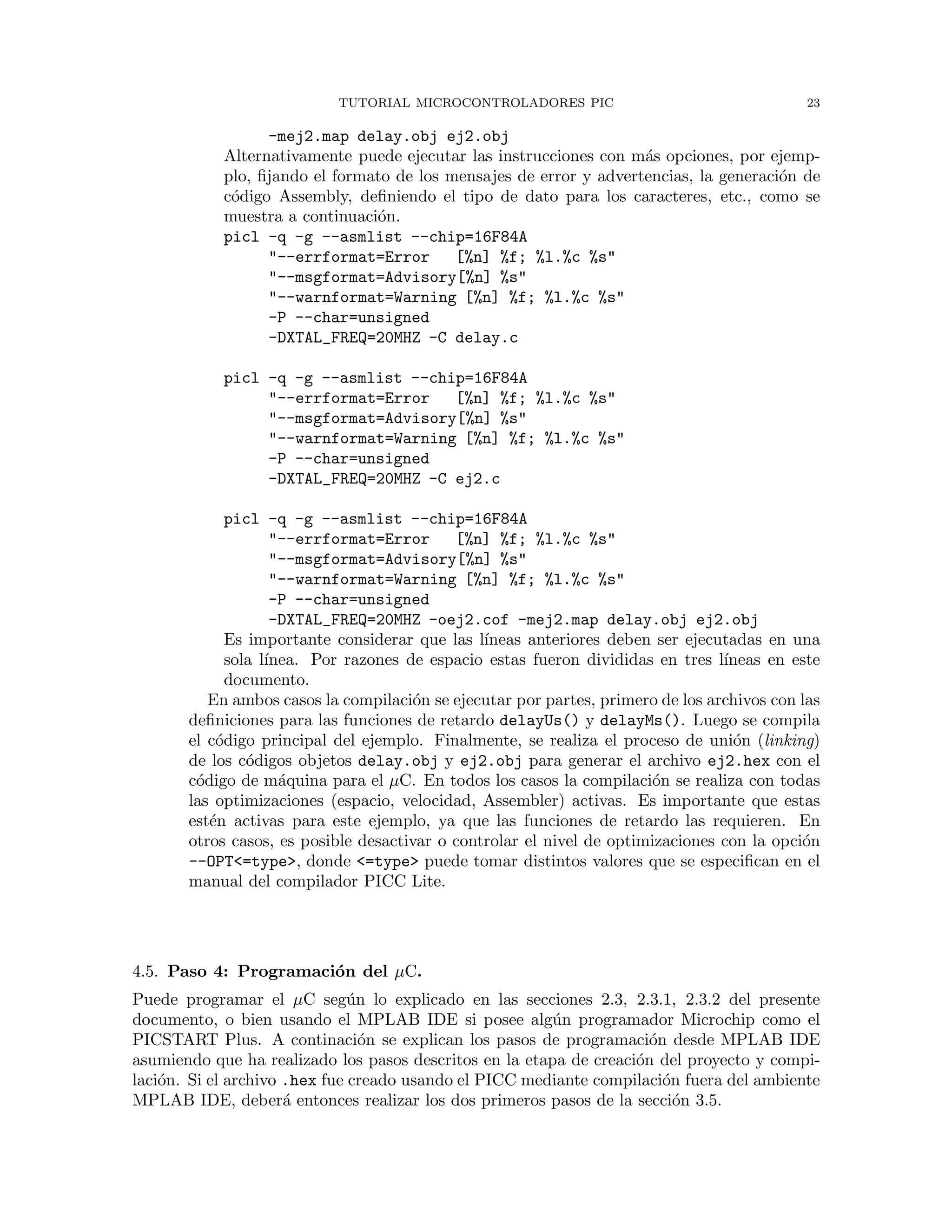 TUTORIAL MICROCONTROLADORES PIC 23
-mej2.map delay.obj ej2.obj
Alternativamente puede ejecutar las instrucciones con m´as opciones, por ejemp-
plo, ﬁjando el formato de los mensajes de error y advertencias, la generaci´on de
c´odigo Assembly, deﬁniendo el tipo de dato para los caracteres, etc., como se
muestra a continuaci´on.
picl -q -g --asmlist --chip=16F84A
"--errformat=Error [%n] %f; %l.%c %s"
"--msgformat=Advisory[%n] %s"
"--warnformat=Warning [%n] %f; %l.%c %s"
-P --char=unsigned
-DXTAL_FREQ=20MHZ -C delay.c
picl -q -g --asmlist --chip=16F84A
"--errformat=Error [%n] %f; %l.%c %s"
"--msgformat=Advisory[%n] %s"
"--warnformat=Warning [%n] %f; %l.%c %s"
-P --char=unsigned
-DXTAL_FREQ=20MHZ -C ej2.c
picl -q -g --asmlist --chip=16F84A
"--errformat=Error [%n] %f; %l.%c %s"
"--msgformat=Advisory[%n] %s"
"--warnformat=Warning [%n] %f; %l.%c %s"
-P --char=unsigned
-DXTAL_FREQ=20MHZ -oej2.cof -mej2.map delay.obj ej2.obj
Es importante considerar que las l´ıneas anteriores deben ser ejecutadas en una
sola l´ınea. Por razones de espacio estas fueron divididas en tres l´ıneas en este
documento.
En ambos casos la compilaci´on se ejecutar por partes, primero de los archivos con las
deﬁniciones para las funciones de retardo delayUs() y delayMs(). Luego se compila
el c´odigo principal del ejemplo. Finalmente, se realiza el proceso de uni´on (linking)
de los c´odigos objetos delay.obj y ej2.obj para generar el archivo ej2.hex con el
c´odigo de m´aquina para el µC. En todos los casos la compilaci´on se realiza con todas
las optimizaciones (espacio, velocidad, Assembler) activas. Es importante que estas
est´en activas para este ejemplo, ya que las funciones de retardo las requieren. En
otros casos, es posible desactivar o controlar el nivel de optimizaciones con la opci´on
--OPT<=type>, donde <=type> puede tomar distintos valores que se especiﬁcan en el
manual del compilador PICC Lite.
4.5. Paso 4: Programaci´on del µC.
Puede programar el µC seg´un lo explicado en las secciones 2.3, 2.3.1, 2.3.2 del presente
documento, o bien usando el MPLAB IDE si posee alg´un programador Microchip como el
PICSTART Plus. A continaci´on se explican los pasos de programaci´on desde MPLAB IDE
asumiendo que ha realizado los pasos descritos en la etapa de creaci´on del proyecto y compi-
laci´on. Si el archivo .hex fue creado usando el PICC mediante compilaci´on fuera del ambiente
MPLAB IDE, deber´a entonces realizar los dos primeros pasos de la secci´on 3.5.
 