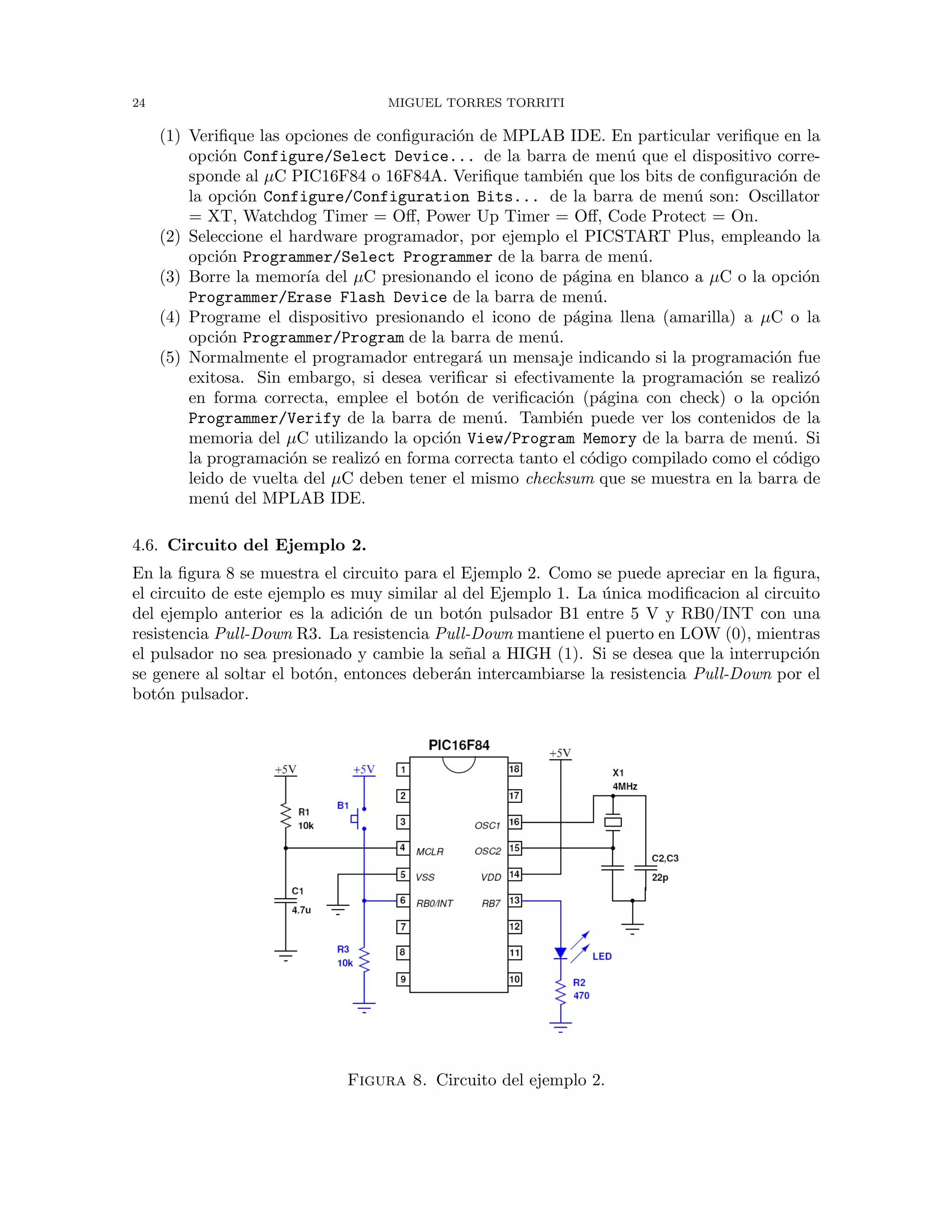24 MIGUEL TORRES TORRITI
(1) Veriﬁque las opciones de conﬁguraci´on de MPLAB IDE. En particular veriﬁque en la
opci´on Configure/Select Device... de la barra de men´u que el dispositivo corre-
sponde al µC PIC16F84 o 16F84A. Veriﬁque tambi´en que los bits de conﬁguraci´on de
la opci´on Configure/Configuration Bits... de la barra de men´u son: Oscillator
= XT, Watchdog Timer = Oﬀ, Power Up Timer = Oﬀ, Code Protect = On.
(2) Seleccione el hardware programador, por ejemplo el PICSTART Plus, empleando la
opci´on Programmer/Select Programmer de la barra de men´u.
(3) Borre la memor´ıa del µC presionando el icono de p´agina en blanco a µC o la opci´on
Programmer/Erase Flash Device de la barra de men´u.
(4) Programe el dispositivo presionando el icono de p´agina llena (amarilla) a µC o la
opci´on Programmer/Program de la barra de men´u.
(5) Normalmente el programador entregar´a un mensaje indicando si la programaci´on fue
exitosa. Sin embargo, si desea veriﬁcar si efectivamente la programaci´on se realiz´o
en forma correcta, emplee el bot´on de veriﬁcaci´on (p´agina con check) o la opci´on
Programmer/Verify de la barra de men´u. Tambi´en puede ver los contenidos de la
memoria del µC utilizando la opci´on View/Program Memory de la barra de men´u. Si
la programaci´on se realiz´o en forma correcta tanto el c´odigo compilado como el c´odigo
leido de vuelta del µC deben tener el mismo checksum que se muestra en la barra de
men´u del MPLAB IDE.
4.6. Circuito del Ejemplo 2.
En la ﬁgura 8 se muestra el circuito para el Ejemplo 2. Como se puede apreciar en la ﬁgura,
el circuito de este ejemplo es muy similar al del Ejemplo 1. La ´unica modiﬁcacion al circuito
del ejemplo anterior es la adici´on de un bot´on pulsador B1 entre 5 V y RB0/INT con una
resistencia Pull-Down R3. La resistencia Pull-Down mantiene el puerto en LOW (0), mientras
el pulsador no sea presionado y cambie la se˜nal a HIGH (1). Si se desea que la interrupci´on
se genere al soltar el bot´on, entonces deber´an intercambiarse la resistencia Pull-Down por el
bot´on pulsador.
Figura 8. Circuito del ejemplo 2.
 