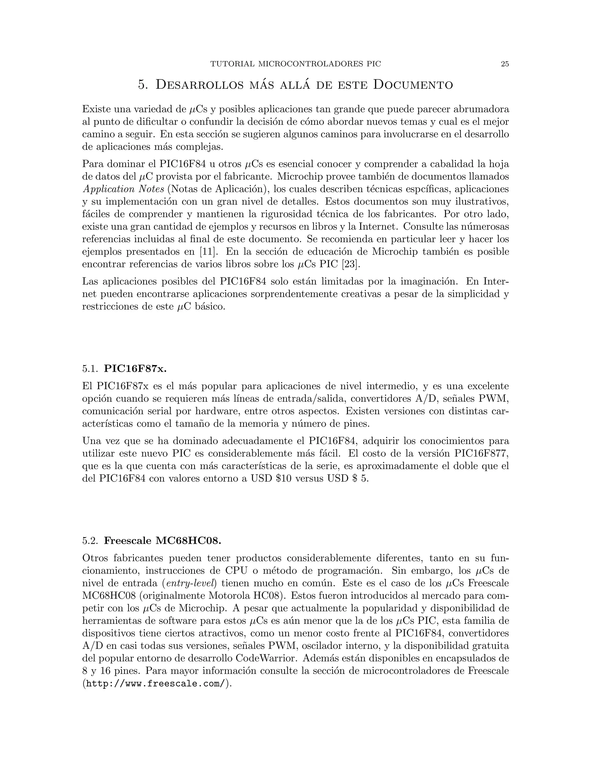 TUTORIAL MICROCONTROLADORES PIC 25
5. Desarrollos m´as all´a de este Documento
Existe una variedad de µCs y posibles aplicaciones tan grande que puede parecer abrumadora
al punto de diﬁcultar o confundir la decisi´on de c´omo abordar nuevos temas y cual es el mejor
camino a seguir. En esta secci´on se sugieren algunos caminos para involucrarse en el desarrollo
de aplicaciones m´as complejas.
Para dominar el PIC16F84 u otros µCs es esencial conocer y comprender a cabalidad la hoja
de datos del µC provista por el fabricante. Microchip provee tambi´en de documentos llamados
Application Notes (Notas de Aplicaci´on), los cuales describen t´ecnicas espc´ıﬁcas, aplicaciones
y su implementaci´on con un gran nivel de detalles. Estos documentos son muy ilustrativos,
f´aciles de comprender y mantienen la rigurosidad t´ecnica de los fabricantes. Por otro lado,
existe una gran cantidad de ejemplos y recursos en libros y la Internet. Consulte las n´umerosas
referencias incluidas al ﬁnal de este documento. Se recomienda en particular leer y hacer los
ejemplos presentados en [11]. En la secci´on de educaci´on de Microchip tambi´en es posible
encontrar referencias de varios libros sobre los µCs PIC [23].
Las aplicaciones posibles del PIC16F84 solo est´an limitadas por la imaginaci´on. En Inter-
net pueden encontrarse aplicaciones sorprendentemente creativas a pesar de la simplicidad y
restricciones de este µC b´asico.
5.1. PIC16F87x.
El PIC16F87x es el m´as popular para aplicaciones de nivel intermedio, y es una excelente
opci´on cuando se requieren m´as l´ıneas de entrada/salida, convertidores A/D, se˜nales PWM,
comunicaci´on serial por hardware, entre otros aspectos. Existen versiones con distintas car-
acter´ısticas como el tama˜no de la memoria y n´umero de pines.
Una vez que se ha dominado adecuadamente el PIC16F84, adquirir los conocimientos para
utilizar este nuevo PIC es considerablemente m´as f´acil. El costo de la versi´on PIC16F877,
que es la que cuenta con m´as caracter´ısticas de la serie, es aproximadamente el doble que el
del PIC16F84 con valores entorno a USD $10 versus USD $ 5.
5.2. Freescale MC68HC08.
Otros fabricantes pueden tener productos considerablemente diferentes, tanto en su fun-
cionamiento, instrucciones de CPU o m´etodo de programaci´on. Sin embargo, los µCs de
nivel de entrada (entry-level) tienen mucho en com´un. Este es el caso de los µCs Freescale
MC68HC08 (originalmente Motorola HC08). Estos fueron introducidos al mercado para com-
petir con los µCs de Microchip. A pesar que actualmente la popularidad y disponibilidad de
herramientas de software para estos µCs es a´un menor que la de los µCs PIC, esta familia de
dispositivos tiene ciertos atractivos, como un menor costo frente al PIC16F84, convertidores
A/D en casi todas sus versiones, se˜nales PWM, oscilador interno, y la disponibilidad gratuita
del popular entorno de desarrollo CodeWarrior. Adem´as est´an disponibles en encapsulados de
8 y 16 pines. Para mayor informaci´on consulte la secci´on de microcontroladores de Freescale
(http://www.freescale.com/).
 