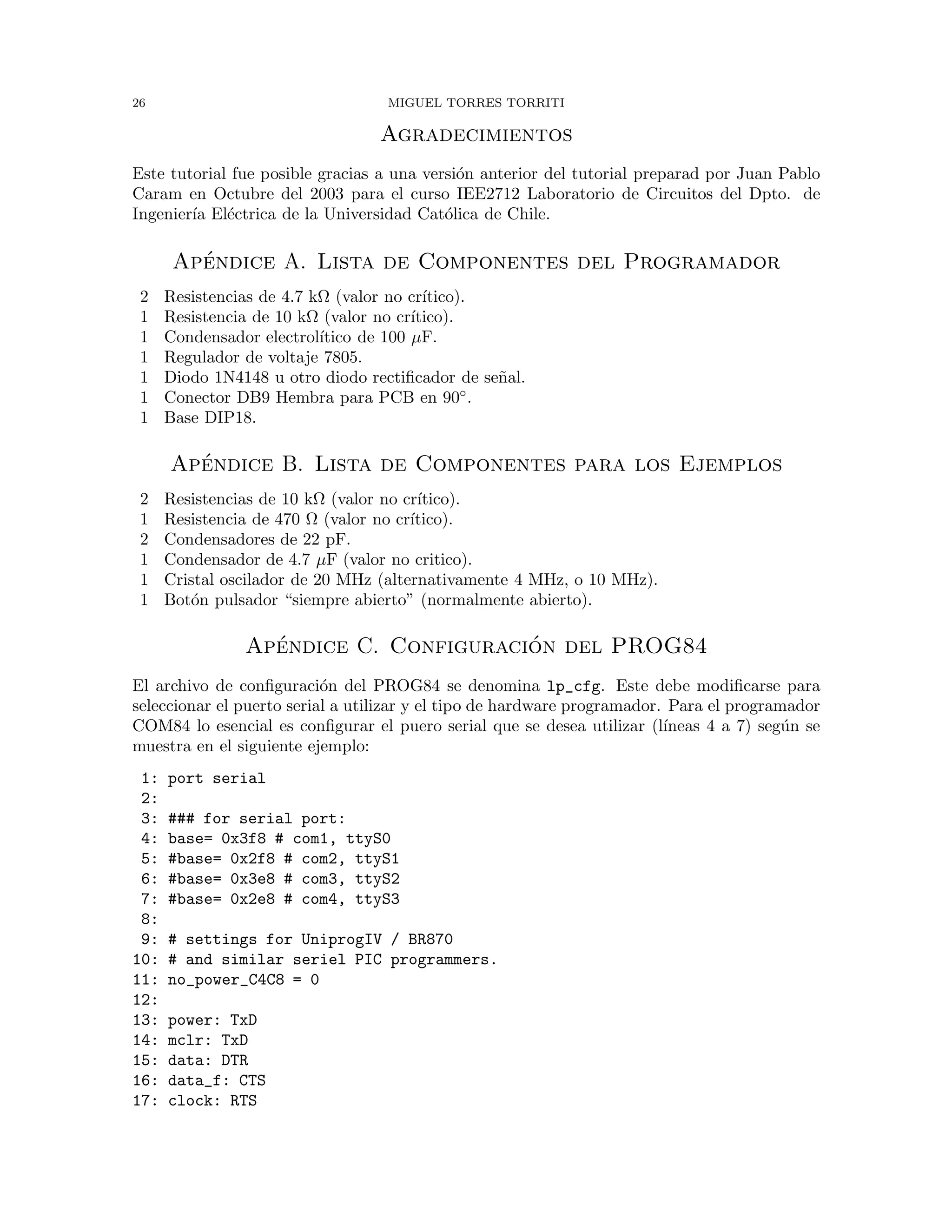 26 MIGUEL TORRES TORRITI
Agradecimientos
Este tutorial fue posible gracias a una versi´on anterior del tutorial preparad por Juan Pablo
Caram en Octubre del 2003 para el curso IEE2712 Laboratorio de Circuitos del Dpto. de
Ingenier´ıa El´ectrica de la Universidad Cat´olica de Chile.
Ap´endice A. Lista de Componentes del Programador
2 Resistencias de 4.7 kΩ (valor no cr´ıtico).
1 Resistencia de 10 kΩ (valor no cr´ıtico).
1 Condensador electrol´ıtico de 100 µF.
1 Regulador de voltaje 7805.
1 Diodo 1N4148 u otro diodo rectiﬁcador de se˜nal.
1 Conector DB9 Hembra para PCB en 90◦.
1 Base DIP18.
Ap´endice B. Lista de Componentes para los Ejemplos
2 Resistencias de 10 kΩ (valor no cr´ıtico).
1 Resistencia de 470 Ω (valor no cr´ıtico).
2 Condensadores de 22 pF.
1 Condensador de 4.7 µF (valor no critico).
1 Cristal oscilador de 20 MHz (alternativamente 4 MHz, o 10 MHz).
1 Bot´on pulsador “siempre abierto” (normalmente abierto).
Ap´endice C. Configuraci´on del PROG84
El archivo de conﬁguraci´on del PROG84 se denomina lp_cfg. Este debe modiﬁcarse para
seleccionar el puerto serial a utilizar y el tipo de hardware programador. Para el programador
COM84 lo esencial es conﬁgurar el puero serial que se desea utilizar (l´ıneas 4 a 7) seg´un se
muestra en el siguiente ejemplo:
1: port serial
2:
3: ### for serial port:
4: base= 0x3f8 # com1, ttyS0
5: #base= 0x2f8 # com2, ttyS1
6: #base= 0x3e8 # com3, ttyS2
7: #base= 0x2e8 # com4, ttyS3
8:
9: # settings for UniprogIV / BR870
10: # and similar seriel PIC programmers.
11: no_power_C4C8 = 0
12:
13: power: TxD
14: mclr: TxD
15: data: DTR
16: data_f: CTS
17: clock: RTS
 