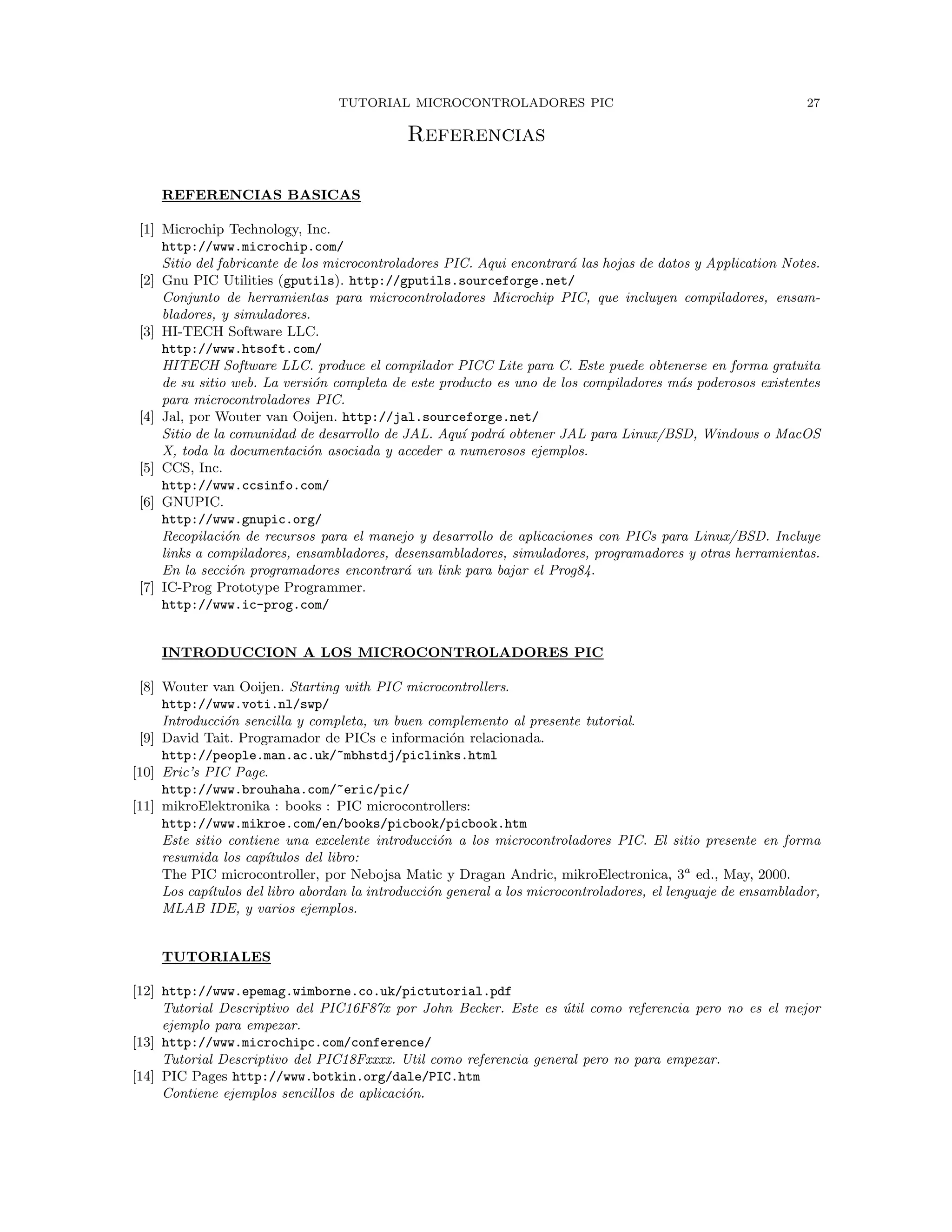 TUTORIAL MICROCONTROLADORES PIC 27
Referencias
REFERENCIAS BASICAS
[1] Microchip Technology, Inc.
http://www.microchip.com/
Sitio del fabricante de los microcontroladores PIC. Aqui encontrar´a las hojas de datos y Application Notes.
[2] Gnu PIC Utilities (gputils). http://gputils.sourceforge.net/
Conjunto de herramientas para microcontroladores Microchip PIC, que incluyen compiladores, ensam-
bladores, y simuladores.
[3] HI-TECH Software LLC.
http://www.htsoft.com/
HITECH Software LLC. produce el compilador PICC Lite para C. Este puede obtenerse en forma gratuita
de su sitio web. La versi´on completa de este producto es uno de los compiladores m´as poderosos existentes
para microcontroladores PIC.
[4] Jal, por Wouter van Ooijen. http://jal.sourceforge.net/
Sitio de la comunidad de desarrollo de JAL. Aqu´ı podr´a obtener JAL para Linux/BSD, Windows o MacOS
X, toda la documentaci´on asociada y acceder a numerosos ejemplos.
[5] CCS, Inc.
http://www.ccsinfo.com/
[6] GNUPIC.
http://www.gnupic.org/
Recopilaci´on de recursos para el manejo y desarrollo de aplicaciones con PICs para Linux/BSD. Incluye
links a compiladores, ensambladores, desensambladores, simuladores, programadores y otras herramientas.
En la secci´on programadores encontrar´a un link para bajar el Prog84.
[7] IC-Prog Prototype Programmer.
http://www.ic-prog.com/
INTRODUCCION A LOS MICROCONTROLADORES PIC
[8] Wouter van Ooijen. Starting with PIC microcontrollers.
http://www.voti.nl/swp/
Introducci´on sencilla y completa, un buen complemento al presente tutorial.
[9] David Tait. Programador de PICs e informaci´on relacionada.
http://people.man.ac.uk/~mbhstdj/piclinks.html
[10] Eric’s PIC Page.
http://www.brouhaha.com/~eric/pic/
[11] mikroElektronika : books : PIC microcontrollers:
http://www.mikroe.com/en/books/picbook/picbook.htm
Este sitio contiene una excelente introducci´on a los microcontroladores PIC. El sitio presente en forma
resumida los cap´ıtulos del libro:
The PIC microcontroller, por Nebojsa Matic y Dragan Andric, mikroElectronica, 3a
ed., May, 2000.
Los cap´ıtulos del libro abordan la introducci´on general a los microcontroladores, el lenguaje de ensamblador,
MLAB IDE, y varios ejemplos.
TUTORIALES
[12] http://www.epemag.wimborne.co.uk/pictutorial.pdf
Tutorial Descriptivo del PIC16F87x por John Becker. Este es ´util como referencia pero no es el mejor
ejemplo para empezar.
[13] http://www.microchipc.com/conference/
Tutorial Descriptivo del PIC18Fxxxx. Util como referencia general pero no para empezar.
[14] PIC Pages http://www.botkin.org/dale/PIC.htm
Contiene ejemplos sencillos de aplicaci´on.
 