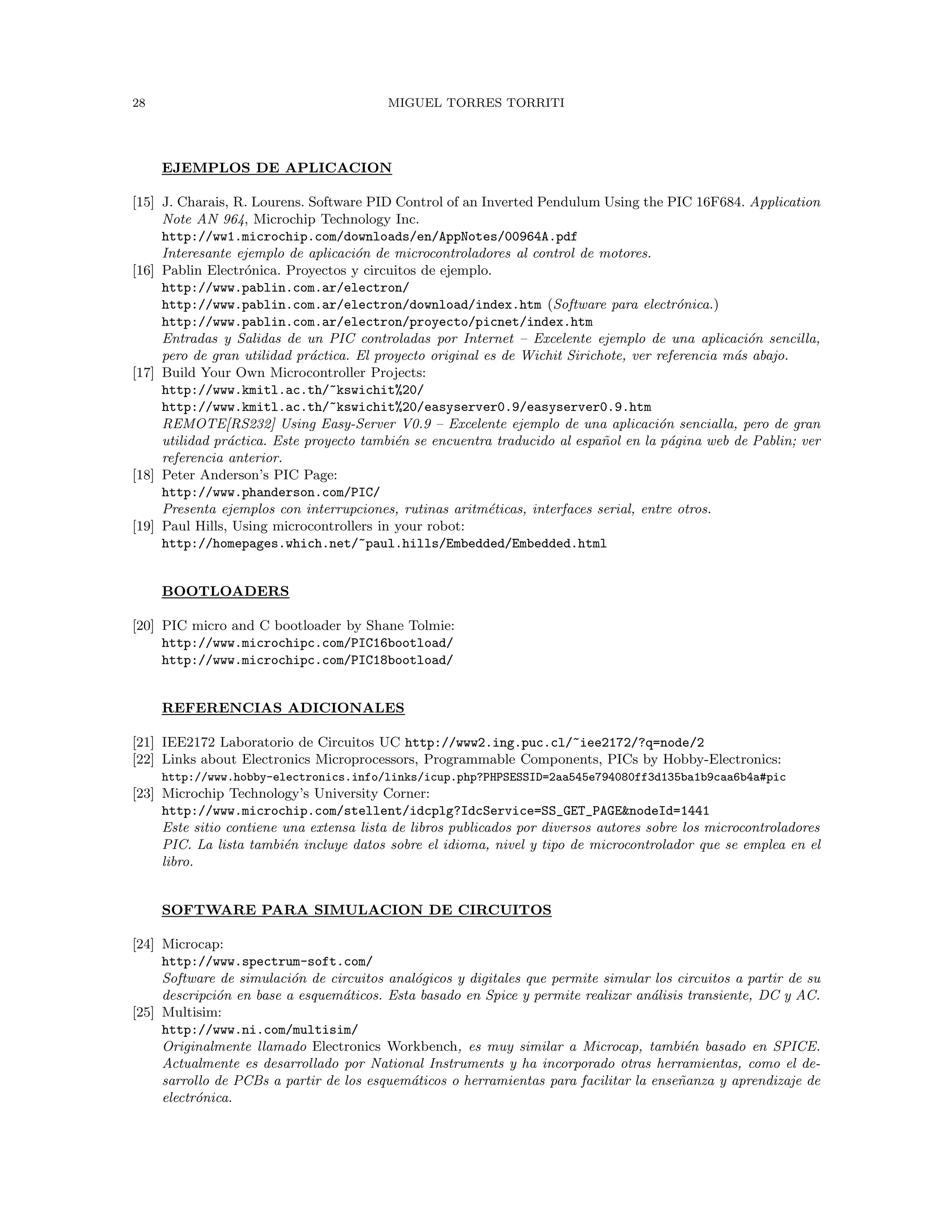 28 MIGUEL TORRES TORRITI
EJEMPLOS DE APLICACION
[15] J. Charais, R. Lourens. Software PID Control of an Inverted Pendulum Using the PIC 16F684. Application
Note AN 964, Microchip Technology Inc.
http://ww1.microchip.com/downloads/en/AppNotes/00964A.pdf
Interesante ejemplo de aplicaci´on de microcontroladores al control de motores.
[16] Pablin Electr´onica. Proyectos y circuitos de ejemplo.
http://www.pablin.com.ar/electron/
http://www.pablin.com.ar/electron/download/index.htm (Software para electr´onica.)
http://www.pablin.com.ar/electron/proyecto/picnet/index.htm
Entradas y Salidas de un PIC controladas por Internet – Excelente ejemplo de una aplicaci´on sencilla,
pero de gran utilidad pr´actica. El proyecto original es de Wichit Sirichote, ver referencia m´as abajo.
[17] Build Your Own Microcontroller Projects:
http://www.kmitl.ac.th/~kswichit%20/
http://www.kmitl.ac.th/~kswichit%20/easyserver0.9/easyserver0.9.htm
REMOTE[RS232] Using Easy-Server V0.9 – Excelente ejemplo de una aplicaci´on sencialla, pero de gran
utilidad pr´actica. Este proyecto tambi´en se encuentra traducido al espa˜nol en la p´agina web de Pablin; ver
referencia anterior.
[18] Peter Anderson’s PIC Page:
http://www.phanderson.com/PIC/
Presenta ejemplos con interrupciones, rutinas aritm´eticas, interfaces serial, entre otros.
[19] Paul Hills, Using microcontrollers in your robot:
http://homepages.which.net/~paul.hills/Embedded/Embedded.html
BOOTLOADERS
[20] PIC micro and C bootloader by Shane Tolmie:
http://www.microchipc.com/PIC16bootload/
http://www.microchipc.com/PIC18bootload/
REFERENCIAS ADICIONALES
[21] IEE2172 Laboratorio de Circuitos UC http://www2.ing.puc.cl/~iee2172/?q=node/2
[22] Links about Electronics Microprocessors, Programmable Components, PICs by Hobby-Electronics:
http://www.hobby-electronics.info/links/icup.php?PHPSESSID=2aa545e794080ff3d135ba1b9caa6b4a#pic
[23] Microchip Technology’s University Corner:
http://www.microchip.com/stellent/idcplg?IdcService=SS_GET_PAGE&nodeId=1441
Este sitio contiene una extensa lista de libros publicados por diversos autores sobre los microcontroladores
PIC. La lista tambi´en incluye datos sobre el idioma, nivel y tipo de microcontrolador que se emplea en el
libro.
SOFTWARE PARA SIMULACION DE CIRCUITOS
[24] Microcap:
http://www.spectrum-soft.com/
Software de simulaci´on de circuitos anal´ogicos y digitales que permite simular los circuitos a partir de su
descripci´on en base a esquem´aticos. Esta basado en Spice y permite realizar an´alisis transiente, DC y AC.
[25] Multisim:
http://www.ni.com/multisim/
Originalmente llamado Electronics Workbench, es muy similar a Microcap, tambi´en basado en SPICE.
Actualmente es desarrollado por National Instruments y ha incorporado otras herramientas, como el de-
sarrollo de PCBs a partir de los esquem´aticos o herramientas para facilitar la ense˜nanza y aprendizaje de
electr´onica.
 