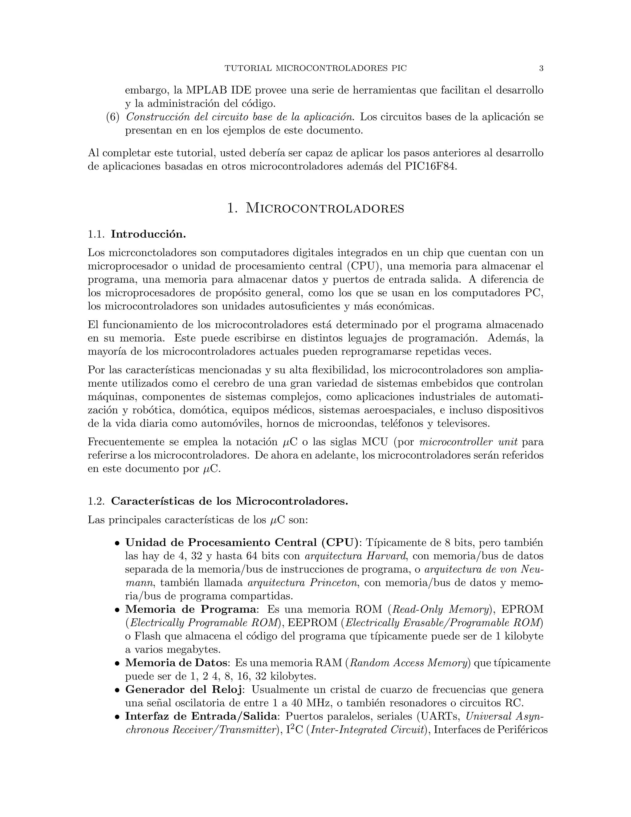 TUTORIAL MICROCONTROLADORES PIC 3
embargo, la MPLAB IDE provee una serie de herramientas que facilitan el desarrollo
y la administraci´on del c´odigo.
(6) Construcci´on del circuito base de la aplicaci´on. Los circuitos bases de la aplicaci´on se
presentan en en los ejemplos de este documento.
Al completar este tutorial, usted deber´ıa ser capaz de aplicar los pasos anteriores al desarrollo
de aplicaciones basadas en otros microcontroladores adem´as del PIC16F84.
1. Microcontroladores
1.1. Introducci´on.
Los micrconctoladores son computadores digitales integrados en un chip que cuentan con un
microprocesador o unidad de procesamiento central (CPU), una memoria para almacenar el
programa, una memoria para almacenar datos y puertos de entrada salida. A diferencia de
los microprocesadores de prop´osito general, como los que se usan en los computadores PC,
los microcontroladores son unidades autosuﬁcientes y m´as econ´omicas.
El funcionamiento de los microcontroladores est´a determinado por el programa almacenado
en su memoria. Este puede escribirse en distintos leguajes de programaci´on. Adem´as, la
mayor´ıa de los microcontroladores actuales pueden reprogramarse repetidas veces.
Por las caracter´ısticas mencionadas y su alta ﬂexibilidad, los microcontroladores son amplia-
mente utilizados como el cerebro de una gran variedad de sistemas embebidos que controlan
m´aquinas, componentes de sistemas complejos, como aplicaciones industriales de automati-
zaci´on y rob´otica, dom´otica, equipos m´edicos, sistemas aeroespaciales, e incluso dispositivos
de la vida diaria como autom´oviles, hornos de microondas, tel´efonos y televisores.
Frecuentemente se emplea la notaci´on µC o las siglas MCU (por microcontroller unit para
referirse a los microcontroladores. De ahora en adelante, los microcontroladores ser´an referidos
en este documento por µC.
1.2. Caracter´ısticas de los Microcontroladores.
Las principales caracter´ısticas de los µC son:
• Unidad de Procesamiento Central (CPU): T´ıpicamente de 8 bits, pero tambi´en
las hay de 4, 32 y hasta 64 bits con arquitectura Harvard, con memoria/bus de datos
separada de la memoria/bus de instrucciones de programa, o arquitectura de von Neu-
mann, tambi´en llamada arquitectura Princeton, con memoria/bus de datos y memo-
ria/bus de programa compartidas.
• Memoria de Programa: Es una memoria ROM (Read-Only Memory), EPROM
(Electrically Programable ROM), EEPROM (Electrically Erasable/Programable ROM)
o Flash que almacena el c´odigo del programa que t´ıpicamente puede ser de 1 kilobyte
a varios megabytes.
• Memoria de Datos: Es una memoria RAM (Random Access Memory) que t´ıpicamente
puede ser de 1, 2 4, 8, 16, 32 kilobytes.
• Generador del Reloj: Usualmente un cristal de cuarzo de frecuencias que genera
una se˜nal oscilatoria de entre 1 a 40 MHz, o tambi´en resonadores o circuitos RC.
• Interfaz de Entrada/Salida: Puertos paralelos, seriales (UARTs, Universal Asyn-
chronous Receiver/Transmitter), I2C (Inter-Integrated Circuit), Interfaces de Perif´ericos
 