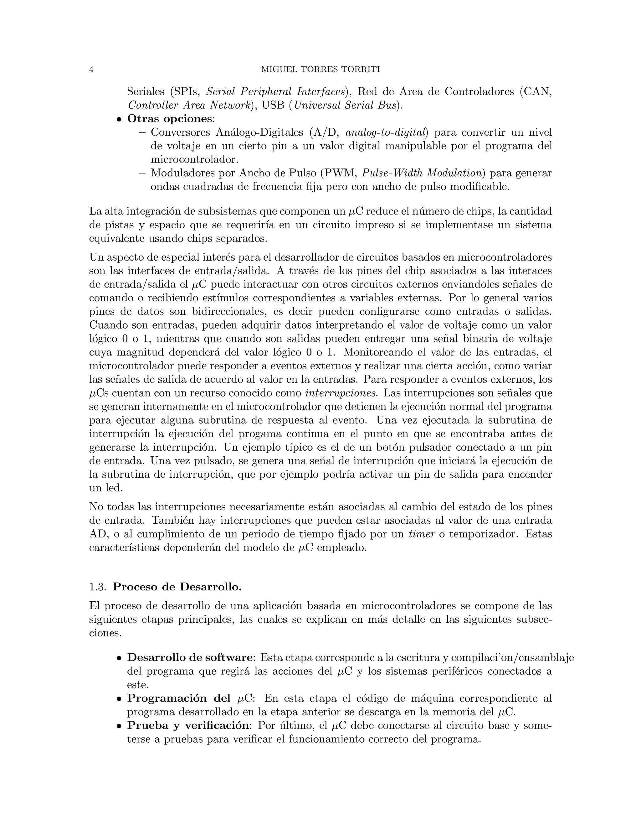 4 MIGUEL TORRES TORRITI
Seriales (SPIs, Serial Peripheral Interfaces), Red de Area de Controladores (CAN,
Controller Area Network), USB (Universal Serial Bus).
• Otras opciones:
– Conversores An´alogo-Digitales (A/D, analog-to-digital) para convertir un nivel
de voltaje en un cierto pin a un valor digital manipulable por el programa del
microcontrolador.
– Moduladores por Ancho de Pulso (PWM, Pulse-Width Modulation) para generar
ondas cuadradas de frecuencia ﬁja pero con ancho de pulso modiﬁcable.
La alta integraci´on de subsistemas que componen un µC reduce el n´umero de chips, la cantidad
de pistas y espacio que se requerir´ıa en un circuito impreso si se implementase un sistema
equivalente usando chips separados.
Un aspecto de especial inter´es para el desarrollador de circuitos basados en microcontroladores
son las interfaces de entrada/salida. A trav´es de los pines del chip asociados a las interaces
de entrada/salida el µC puede interactuar con otros circuitos externos enviandoles se˜nales de
comando o recibiendo est´ımulos correspondientes a variables externas. Por lo general varios
pines de datos son bidireccionales, es decir pueden conﬁgurarse como entradas o salidas.
Cuando son entradas, pueden adquirir datos interpretando el valor de voltaje como un valor
l´ogico 0 o 1, mientras que cuando son salidas pueden entregar una se˜nal binaria de voltaje
cuya magnitud depender´a del valor l´ogico 0 o 1. Monitoreando el valor de las entradas, el
microcontrolador puede responder a eventos externos y realizar una cierta acci´on, como variar
las se˜nales de salida de acuerdo al valor en la entradas. Para responder a eventos externos, los
µCs cuentan con un recurso conocido como interrupciones. Las interrupciones son se˜nales que
se generan internamente en el microcontrolador que detienen la ejecuci´on normal del programa
para ejecutar alguna subrutina de respuesta al evento. Una vez ejecutada la subrutina de
interrupci´on la ejecuci´on del progama continua en el punto en que se encontraba antes de
generarse la interrupci´on. Un ejemplo t´ıpico es el de un bot´on pulsador conectado a un pin
de entrada. Una vez pulsado, se genera una se˜nal de interrupci´on que iniciar´a la ejecuci´on de
la subrutina de interrupci´on, que por ejemplo podr´ıa activar un pin de salida para encender
un led.
No todas las interrupciones necesariamente est´an asociadas al cambio del estado de los pines
de entrada. Tambi´en hay interrupciones que pueden estar asociadas al valor de una entrada
AD, o al cumplimiento de un periodo de tiempo ﬁjado por un timer o temporizador. Estas
caracter´ısticas depender´an del modelo de µC empleado.
1.3. Proceso de Desarrollo.
El proceso de desarrollo de una aplicaci´on basada en microcontroladores se compone de las
siguientes etapas principales, las cuales se explican en m´as detalle en las siguientes subsec-
ciones.
• Desarrollo de software: Esta etapa corresponde a la escritura y compilaci’on/ensamblaje
del programa que regir´a las acciones del µC y los sistemas perif´ericos conectados a
este.
• Programaci´on del µC: En esta etapa el c´odigo de m´aquina correspondiente al
programa desarrollado en la etapa anterior se descarga en la memoria del µC.
• Prueba y veriﬁcaci´on: Por ´ultimo, el µC debe conectarse al circuito base y some-
terse a pruebas para veriﬁcar el funcionamiento correcto del programa.
 