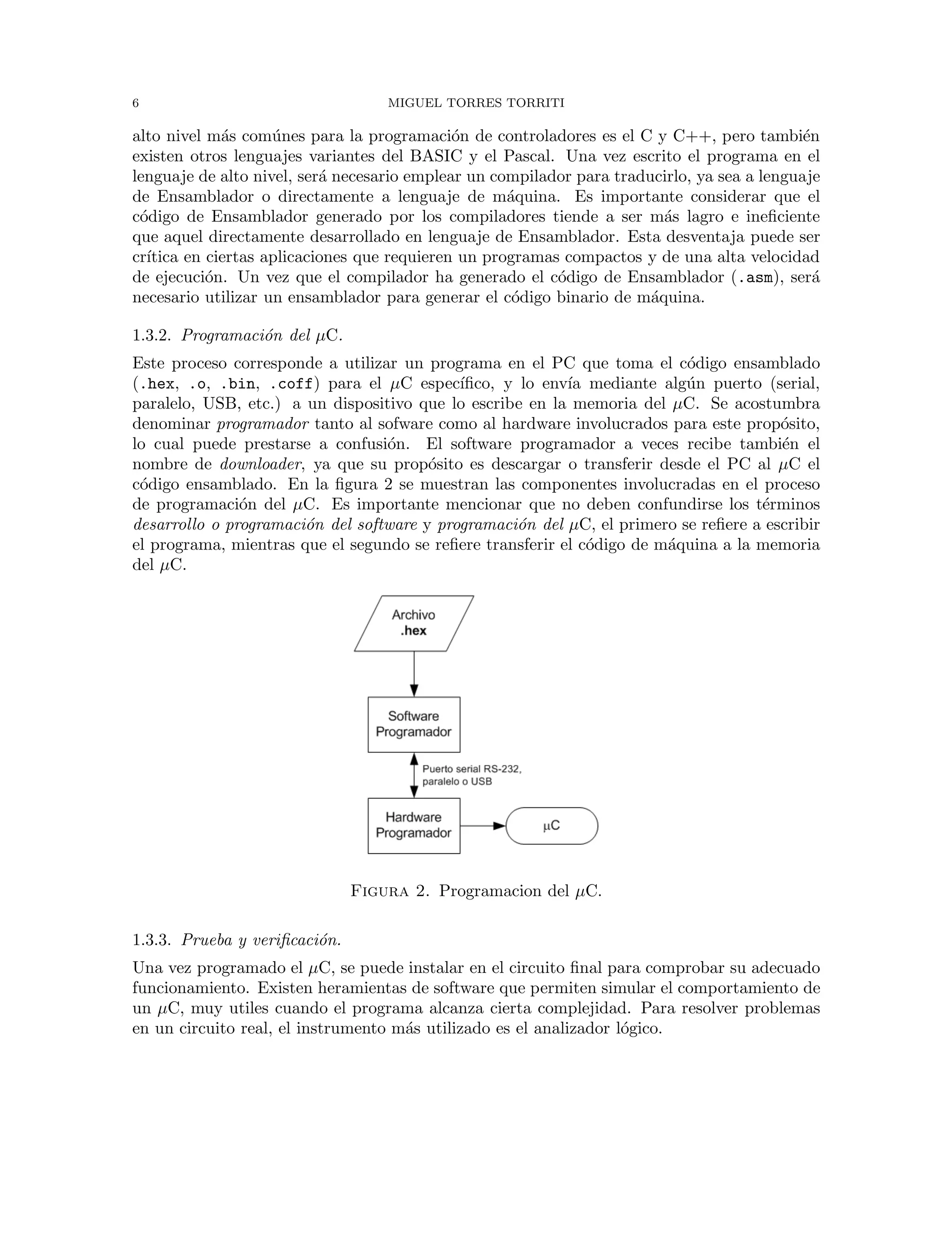 6 MIGUEL TORRES TORRITI
alto nivel m´as com´unes para la programaci´on de controladores es el C y C++, pero tambi´en
existen otros lenguajes variantes del BASIC y el Pascal. Una vez escrito el programa en el
lenguaje de alto nivel, ser´a necesario emplear un compilador para traducirlo, ya sea a lenguaje
de Ensamblador o directamente a lenguaje de m´aquina. Es importante considerar que el
c´odigo de Ensamblador generado por los compiladores tiende a ser m´as lagro e ineﬁciente
que aquel directamente desarrollado en lenguaje de Ensamblador. Esta desventaja puede ser
cr´ıtica en ciertas aplicaciones que requieren un programas compactos y de una alta velocidad
de ejecuci´on. Un vez que el compilador ha generado el c´odigo de Ensamblador (.asm), ser´a
necesario utilizar un ensamblador para generar el c´odigo binario de m´aquina.
1.3.2. Programaci´on del µC.
Este proceso corresponde a utilizar un programa en el PC que toma el c´odigo ensamblado
(.hex, .o, .bin, .coff) para el µC espec´ıﬁco, y lo env´ıa mediante alg´un puerto (serial,
paralelo, USB, etc.) a un dispositivo que lo escribe en la memoria del µC. Se acostumbra
denominar programador tanto al sofware como al hardware involucrados para este prop´osito,
lo cual puede prestarse a confusi´on. El software programador a veces recibe tambi´en el
nombre de downloader, ya que su prop´osito es descargar o transferir desde el PC al µC el
c´odigo ensamblado. En la ﬁgura 2 se muestran las componentes involucradas en el proceso
de programaci´on del µC. Es importante mencionar que no deben confundirse los t´erminos
desarrollo o programaci´on del software y programaci´on del µC, el primero se reﬁere a escribir
el programa, mientras que el segundo se reﬁere transferir el c´odigo de m´aquina a la memoria
del µC.
Figura 2. Programacion del µC.
1.3.3. Prueba y veriﬁcaci´on.
Una vez programado el µC, se puede instalar en el circuito ﬁnal para comprobar su adecuado
funcionamiento. Existen heramientas de software que permiten simular el comportamiento de
un µC, muy utiles cuando el programa alcanza cierta complejidad. Para resolver problemas
en un circuito real, el instrumento m´as utilizado es el analizador l´ogico.
 