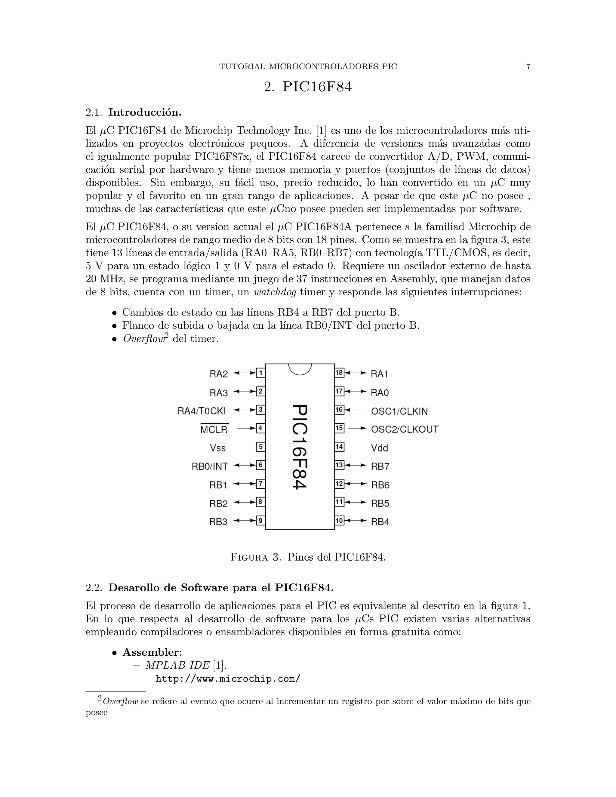TUTORIAL MICROCONTROLADORES PIC 7
2. PIC16F84
2.1. Introducci´on.
El µC PIC16F84 de Microchip Technology Inc. [1] es uno de los microcontroladores m´as uti-
lizados en proyectos electr´onicos pequeos. A diferencia de versiones m´as avanzadas como
el igualmente popular PIC16F87x, el PIC16F84 carece de convertidor A/D, PWM, comuni-
caci´on serial por hardware y tiene menos memoria y puertos (conjuntos de l´ıneas de datos)
disponibles. Sin embargo, su f´acil uso, precio reducido, lo han convertido en un µC muy
popular y el favorito en un gran rango de aplicaciones. A pesar de que este µC no posee ,
muchas de las caracter´ısticas que este µCno posee pueden ser implementadas por software.
El µC PIC16F84, o su version actual el µC PIC16F84A pertenece a la familiad Microchip de
microcontroladores de rango medio de 8 bits con 18 pines. Como se muestra en la ﬁgura 3, este
tiene 13 l´ıneas de entrada/salida (RA0–RA5, RB0–RB7) con tecnolog´ıa TTL/CMOS, es decir,
5 V para un estado l´ogico 1 y 0 V para el estado 0. Requiere un oscilador externo de hasta
20 MHz, se programa mediante un juego de 37 instrucciones en Assembly, que manejan datos
de 8 bits, cuenta con un timer, un watchdog timer y responde las siguientes interrupciones:
• Cambios de estado en las l´ıneas RB4 a RB7 del puerto B.
• Flanco de subida o bajada en la l´ınea RB0/INT del puerto B.
• Overﬂow2
del timer.
Figura 3. Pines del PIC16F84.
2.2. Desarollo de Software para el PIC16F84.
El proceso de desarrollo de aplicaciones para el PIC es equivalente al descrito en la ﬁgura 1.
En lo que respecta al desarrollo de software para los µCs PIC existen varias alternativas
empleando compiladores o ensambladores disponibles en forma gratuita como:
• Assembler:
– MPLAB IDE [1].
http://www.microchip.com/
2Overﬂow se reﬁere al evento que ocurre al incrementar un registro por sobre el valor m´aximo de bits que
posee
 