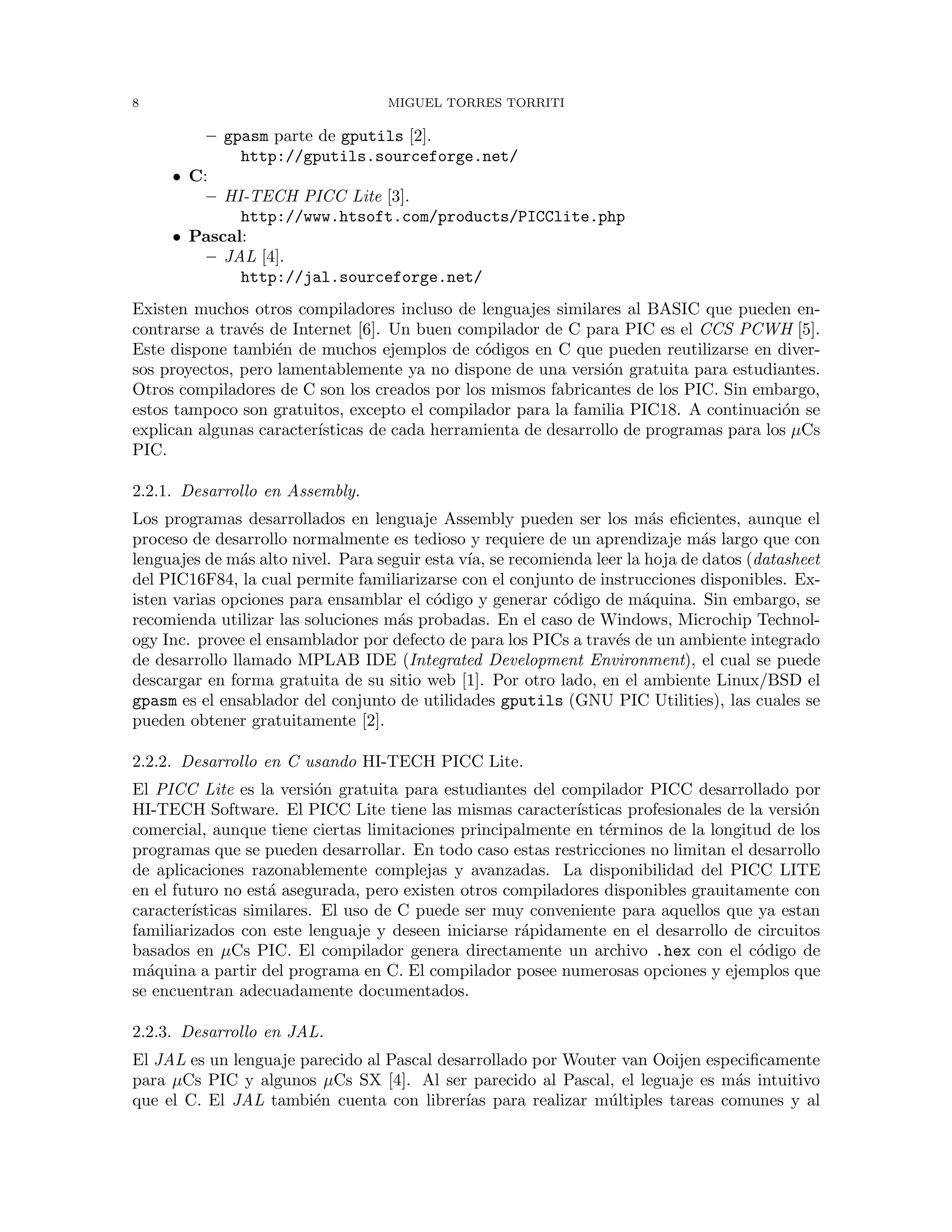 8 MIGUEL TORRES TORRITI
– gpasm parte de gputils [2].
http://gputils.sourceforge.net/
• C:
– HI-TECH PICC Lite [3].
http://www.htsoft.com/products/PICClite.php
• Pascal:
– JAL [4].
http://jal.sourceforge.net/
Existen muchos otros compiladores incluso de lenguajes similares al BASIC que pueden en-
contrarse a trav´es de Internet [6]. Un buen compilador de C para PIC es el CCS PCWH [5].
Este dispone tambi´en de muchos ejemplos de c´odigos en C que pueden reutilizarse en diver-
sos proyectos, pero lamentablemente ya no dispone de una versi´on gratuita para estudiantes.
Otros compiladores de C son los creados por los mismos fabricantes de los PIC. Sin embargo,
estos tampoco son gratuitos, excepto el compilador para la familia PIC18. A continuaci´on se
explican algunas caracter´ısticas de cada herramienta de desarrollo de programas para los µCs
PIC.
2.2.1. Desarrollo en Assembly.
Los programas desarrollados en lenguaje Assembly pueden ser los m´as eﬁcientes, aunque el
proceso de desarrollo normalmente es tedioso y requiere de un aprendizaje m´as largo que con
lenguajes de m´as alto nivel. Para seguir esta v´ıa, se recomienda leer la hoja de datos (datasheet
del PIC16F84, la cual permite familiarizarse con el conjunto de instrucciones disponibles. Ex-
isten varias opciones para ensamblar el c´odigo y generar c´odigo de m´aquina. Sin embargo, se
recomienda utilizar las soluciones m´as probadas. En el caso de Windows, Microchip Technol-
ogy Inc. provee el ensamblador por defecto de para los PICs a trav´es de un ambiente integrado
de desarrollo llamado MPLAB IDE (Integrated Development Environment), el cual se puede
descargar en forma gratuita de su sitio web [1]. Por otro lado, en el ambiente Linux/BSD el
gpasm es el ensablador del conjunto de utilidades gputils (GNU PIC Utilities), las cuales se
pueden obtener gratuitamente [2].
2.2.2. Desarrollo en C usando HI-TECH PICC Lite.
El PICC Lite es la versi´on gratuita para estudiantes del compilador PICC desarrollado por
HI-TECH Software. El PICC Lite tiene las mismas caracter´ısticas profesionales de la versi´on
comercial, aunque tiene ciertas limitaciones principalmente en t´erminos de la longitud de los
programas que se pueden desarrollar. En todo caso estas restricciones no limitan el desarrollo
de aplicaciones razonablemente complejas y avanzadas. La disponibilidad del PICC LITE
en el futuro no est´a asegurada, pero existen otros compiladores disponibles grauitamente con
caracter´ısticas similares. El uso de C puede ser muy conveniente para aquellos que ya estan
familiarizados con este lenguaje y deseen iniciarse r´apidamente en el desarrollo de circuitos
basados en µCs PIC. El compilador genera directamente un archivo .hex con el c´odigo de
m´aquina a partir del programa en C. El compilador posee numerosas opciones y ejemplos que
se encuentran adecuadamente documentados.
2.2.3. Desarrollo en JAL.
El JAL es un lenguaje parecido al Pascal desarrollado por Wouter van Ooijen especiﬁcamente
para µCs PIC y algunos µCs SX [4]. Al ser parecido al Pascal, el leguaje es m´as intuitivo
que el C. El JAL tambi´en cuenta con librer´ıas para realizar m´ultiples tareas comunes y al
 