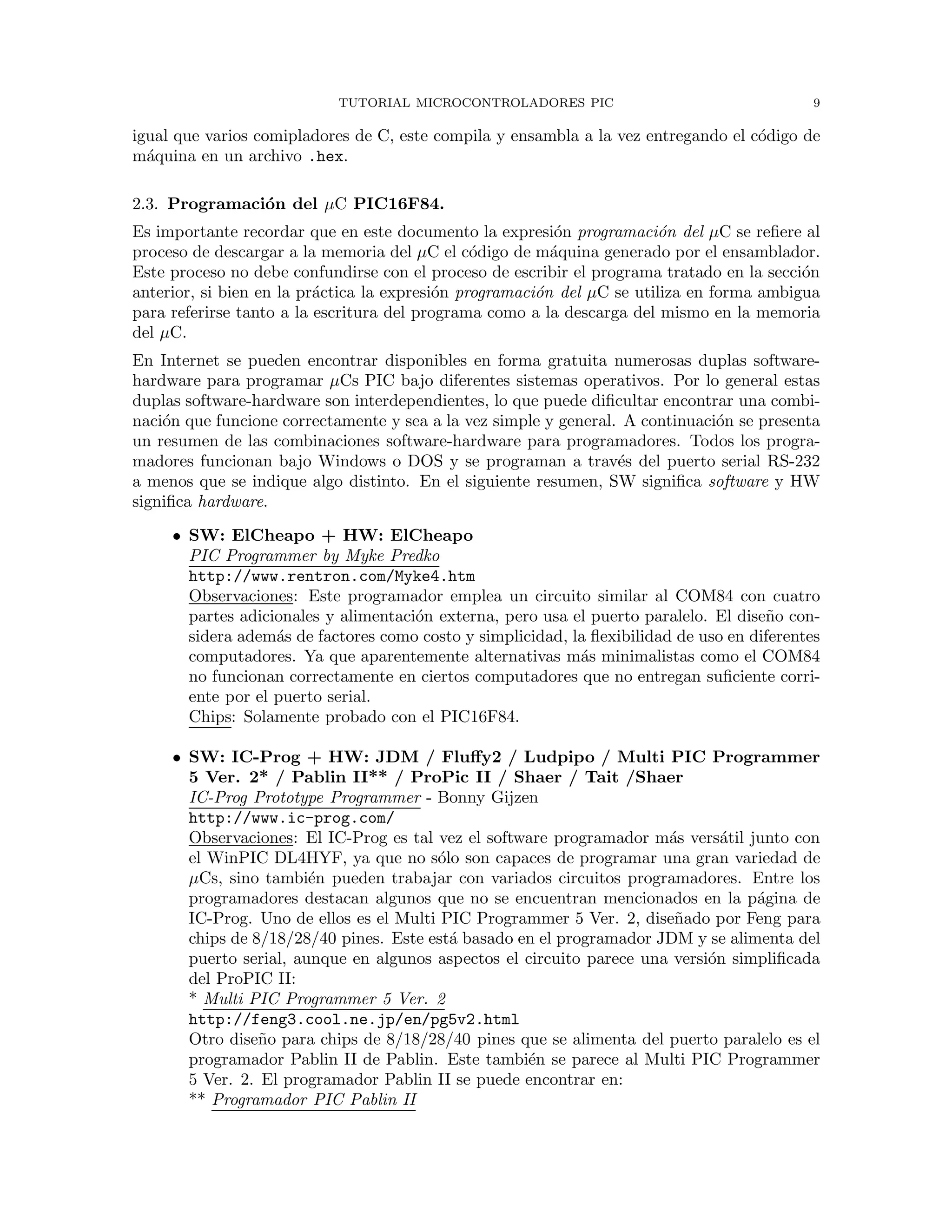 TUTORIAL MICROCONTROLADORES PIC 9
igual que varios comipladores de C, este compila y ensambla a la vez entregando el c´odigo de
m´aquina en un archivo .hex.
2.3. Programaci´on del µC PIC16F84.
Es importante recordar que en este documento la expresi´on programaci´on del µC se reﬁere al
proceso de descargar a la memoria del µC el c´odigo de m´aquina generado por el ensamblador.
Este proceso no debe confundirse con el proceso de escribir el programa tratado en la secci´on
anterior, si bien en la pr´actica la expresi´on programaci´on del µC se utiliza en forma ambigua
para referirse tanto a la escritura del programa como a la descarga del mismo en la memoria
del µC.
En Internet se pueden encontrar disponibles en forma gratuita numerosas duplas software-
hardware para programar µCs PIC bajo diferentes sistemas operativos. Por lo general estas
duplas software-hardware son interdependientes, lo que puede diﬁcultar encontrar una combi-
naci´on que funcione correctamente y sea a la vez simple y general. A continuaci´on se presenta
un resumen de las combinaciones software-hardware para programadores. Todos los progra-
madores funcionan bajo Windows o DOS y se programan a trav´es del puerto serial RS-232
a menos que se indique algo distinto. En el siguiente resumen, SW signiﬁca software y HW
signiﬁca hardware.
• SW: ElCheapo + HW: ElCheapo
PIC Programmer by Myke Predko
http://www.rentron.com/Myke4.htm
Observaciones: Este programador emplea un circuito similar al COM84 con cuatro
partes adicionales y alimentaci´on externa, pero usa el puerto paralelo. El dise˜no con-
sidera adem´as de factores como costo y simplicidad, la ﬂexibilidad de uso en diferentes
computadores. Ya que aparentemente alternativas m´as minimalistas como el COM84
no funcionan correctamente en ciertos computadores que no entregan suﬁciente corri-
ente por el puerto serial.
Chips: Solamente probado con el PIC16F84.
• SW: IC-Prog + HW: JDM / Fluﬀy2 / Ludpipo / Multi PIC Programmer
5 Ver. 2* / Pablin II** / ProPic II / Shaer / Tait /Shaer
IC-Prog Prototype Programmer - Bonny Gijzen
http://www.ic-prog.com/
Observaciones: El IC-Prog es tal vez el software programador m´as vers´atil junto con
el WinPIC DL4HYF, ya que no s´olo son capaces de programar una gran variedad de
µCs, sino tambi´en pueden trabajar con variados circuitos programadores. Entre los
programadores destacan algunos que no se encuentran mencionados en la p´agina de
IC-Prog. Uno de ellos es el Multi PIC Programmer 5 Ver. 2, dise˜nado por Feng para
chips de 8/18/28/40 pines. Este est´a basado en el programador JDM y se alimenta del
puerto serial, aunque en algunos aspectos el circuito parece una versi´on simpliﬁcada
del ProPIC II:
* Multi PIC Programmer 5 Ver. 2
http://feng3.cool.ne.jp/en/pg5v2.html
Otro dise˜no para chips de 8/18/28/40 pines que se alimenta del puerto paralelo es el
programador Pablin II de Pablin. Este tambi´en se parece al Multi PIC Programmer
5 Ver. 2. El programador Pablin II se puede encontrar en:
** Programador PIC Pablin II
 