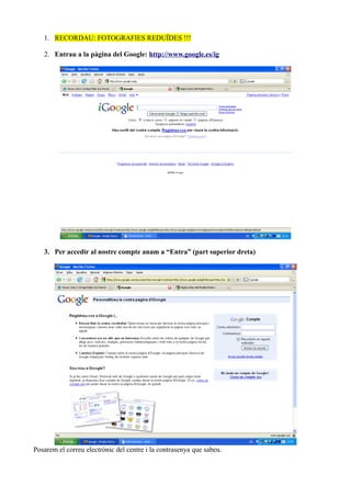 1. RECORDAU: FOTOGRAFIES REDUÏDES !!!
2. Entrau a la pàgina del Google: http://www.google.es/ig
3. Per accedir al nostre compte anam a “Entra” (part superior dreta)
Posarem el correu electrònic del centre i la contrasenya que sabeu.
 