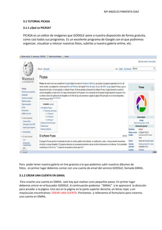 Mª ANGELES PIMIENTA DIAZ


   3.1 TUTORIAL PICASA

   3.1.1 ¿Qué es PICASA?

   PICASA es un editor de imágenes que GOOGLE pone a nuestra disposición de forma gratuita,
   como casi todos sus programas. Es un excelente programa de Google con el que podremos
   organizar, visualizar y retocar nuestras fotos, subirlas a nuestra galería online, etc.




Para poder tener nuestra galería on line gratuita a la que podemos subir nuestros álbumes de
fotos, en primer lugar debemos contar con una cuenta de email del servicio GOOGLE, llamada GMAIL.

3.1.2 CREAR UNA CUENTA EN GMAIL

Para crearte una cuenta en GMAIL solo hay que realizar unos pequeños pasos. En primer lugar
debemos entrar en el buscador GOOGLE. A continuación podemos “GMAIL” y te aparecerá la dirección
para acceder a la página. Una vez en la página en la parte superior derecha, en letras rojas y en
mayúsculas encontramos: CREAR UNA CUENTA. Pinchamos y rellenamos el formulario para crearnos
una cuenta en GMAIL.
 