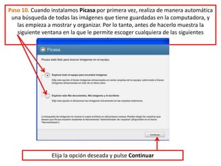 Paso 10. Cuando instalamos Picasa por primera vez, realiza de manera automática
 una búsqueda de todas las imágenes que tiene guardadas en la computadora, y
   las empieza a mostrar y organizar. Por lo tanto, antes de hacerlo muestra la
   siguiente ventana en la que le permite escoger cualquiera de las siguientes
                                   opciones:




                Elija la opción deseada y pulse Continuar
 