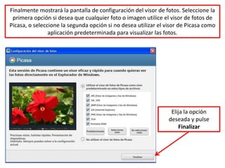 Finalmente mostrará la pantalla de configuración del visor de fotos. Seleccione la
 primera opción si desea que cualquier foto o imagen utilice el visor de fotos de
Picasa, o seleccione la segunda opción si no desea utilizar el visor de Picasa como
                aplicación predeterminada para visualizar las fotos.




                                                                 Elija la opción
                                                                deseada y pulse
                                                                    Finalizar
 