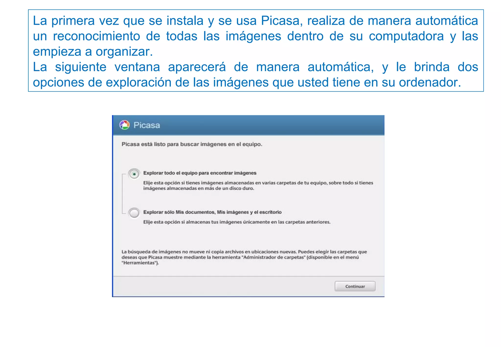 La primera vez que se instala y se usa Picasa, realiza de manera automática
un reconocimiento de todas las imágenes dentro de su computadora y las
empieza a organizar.
La siguiente ventana aparecerá de manera automática, y le brinda dos
opciones de exploración de las imágenes que usted tiene en su ordenador.
 