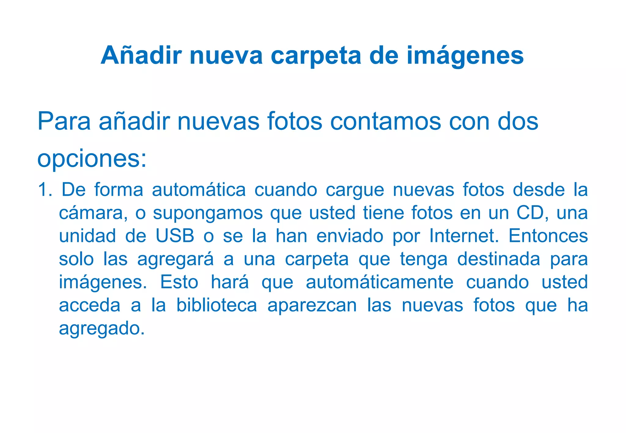 Añadir nueva carpeta de imágenes
Para añadir nuevas fotos contamos con dos
opciones:
1. De forma automática cuando cargue nuevas fotos desde la
cámara, o supongamos que usted tiene fotos en un CD, una
unidad de USB o se la han enviado por Internet. Entonces
solo las agregará a una carpeta que tenga destinada para
imágenes. Esto hará que automáticamente cuando usted
acceda a la biblioteca aparezcan las nuevas fotos que ha
agregado.
 