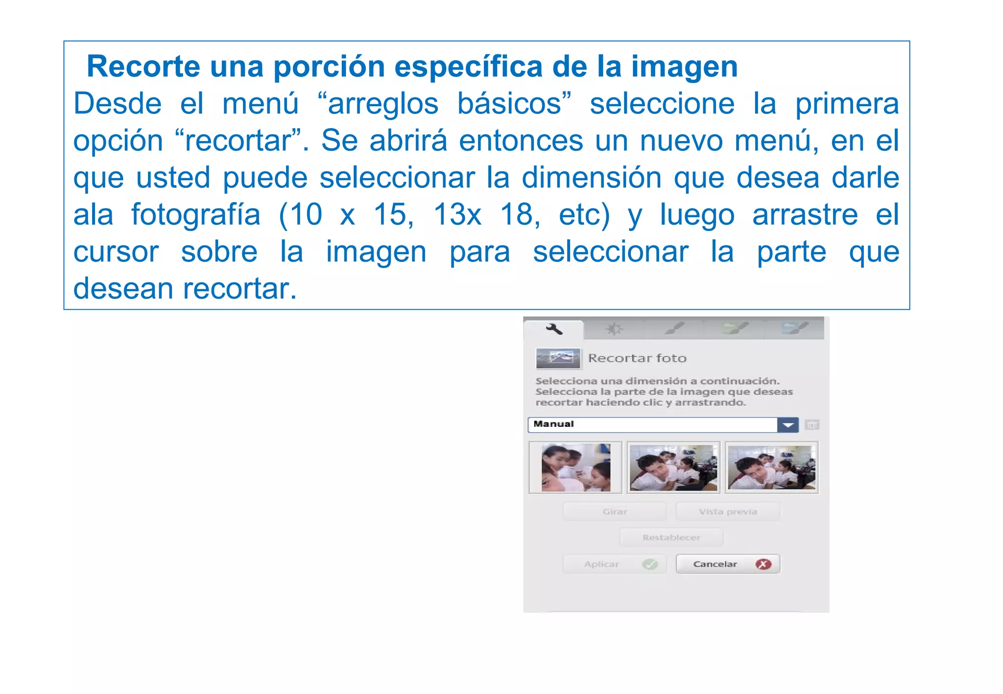  Recorte una porción específica de la imagen
Desde el menú “arreglos básicos” seleccione la primera
opción “recortar”. Se abrirá entonces un nuevo menú, en el
que usted puede seleccionar la dimensión que desea darle
ala fotografía (10 x 15, 13x 18, etc) y luego arrastre el
cursor sobre la imagen para seleccionar la parte que
desean recortar.
 
