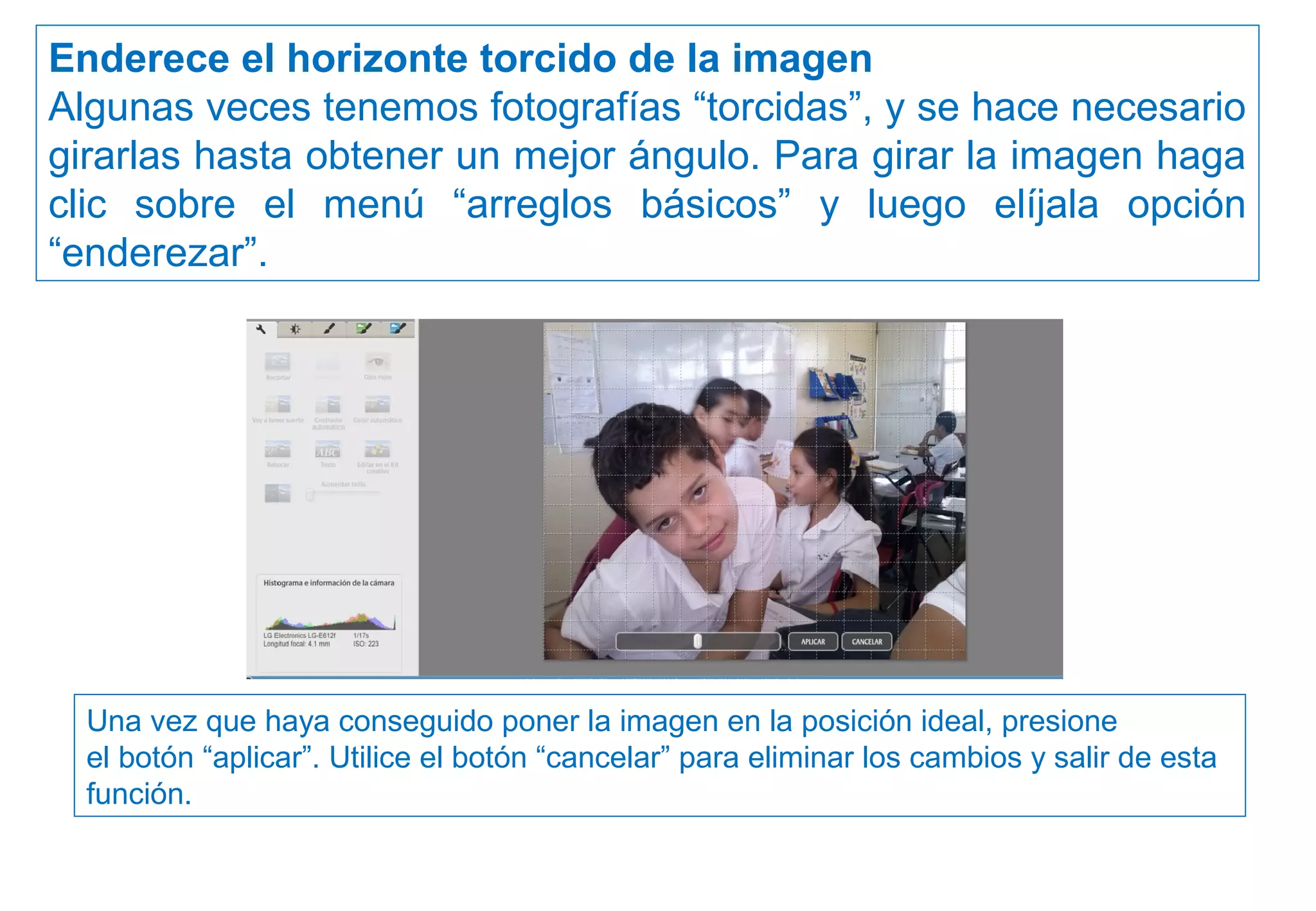 Enderece el horizonte torcido de la imagen
Algunas veces tenemos fotografías “torcidas”, y se hace necesario
girarlas hasta obtener un mejor ángulo. Para girar la imagen haga
clic sobre el menú “arreglos básicos” y luego elíjala opción
“enderezar”.
Una vez que haya conseguido poner la imagen en la posición ideal, presione
el botón “aplicar”. Utilice el botón “cancelar” para eliminar los cambios y salir de esta
función.
 