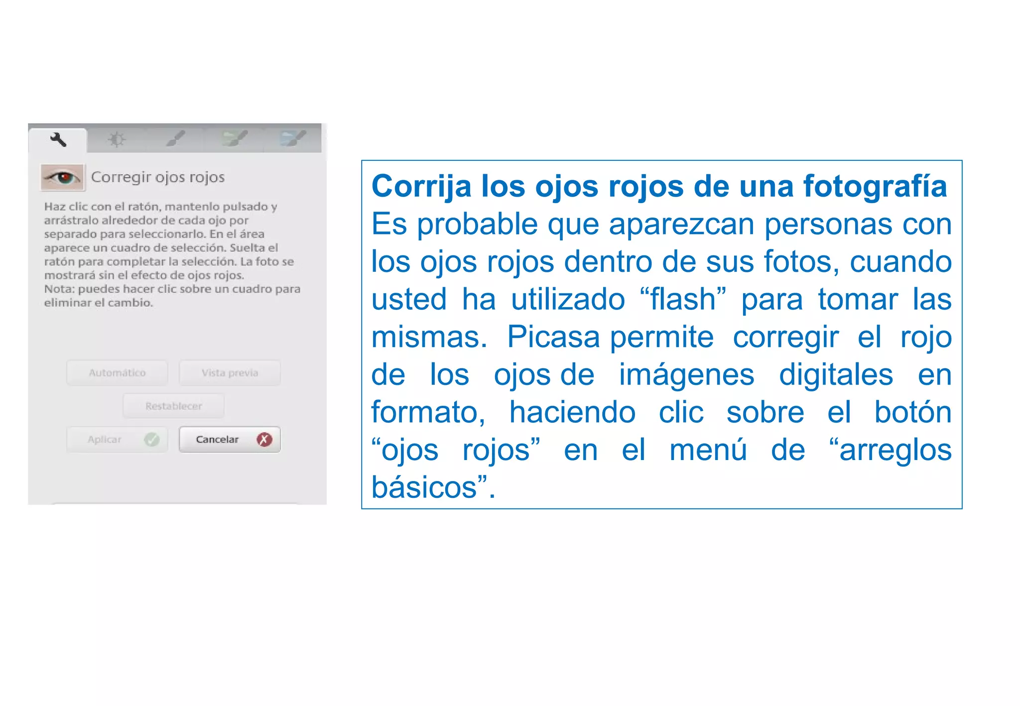 Corrija los ojos rojos de una fotografía
Es probable que aparezcan personas con
los ojos rojos dentro de sus fotos, cuando
usted ha utilizado “flash” para tomar las
mismas. Picasa permite corregir el rojo
de los ojos de imágenes digitales en
formato, haciendo clic sobre el botón
“ojos rojos” en el menú de “arreglos
básicos”.
 
