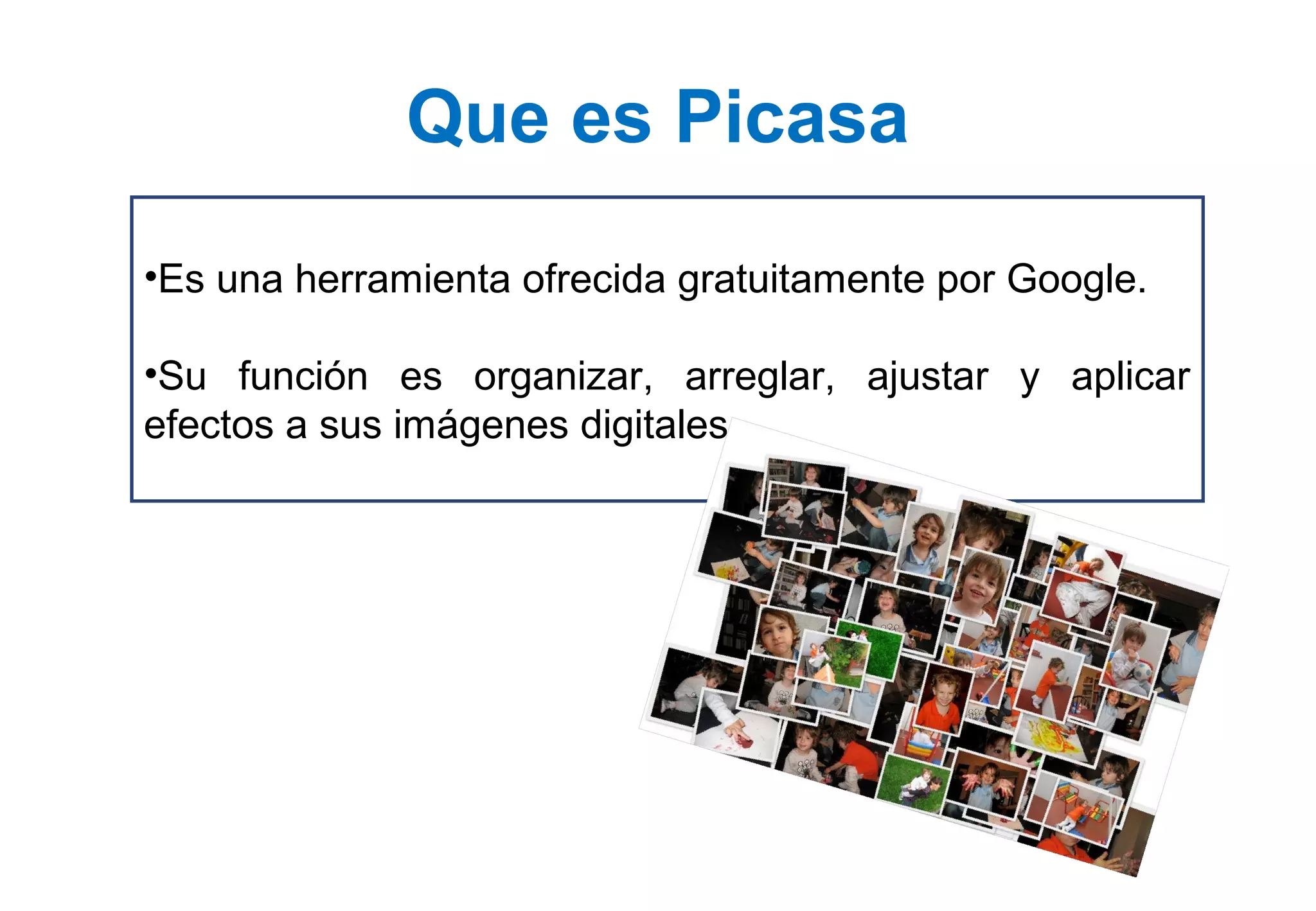 •Es una herramienta ofrecida gratuitamente por Google.
•Su función es organizar, arreglar, ajustar y aplicar
efectos a sus imágenes digitales.
Que es Picasa
 