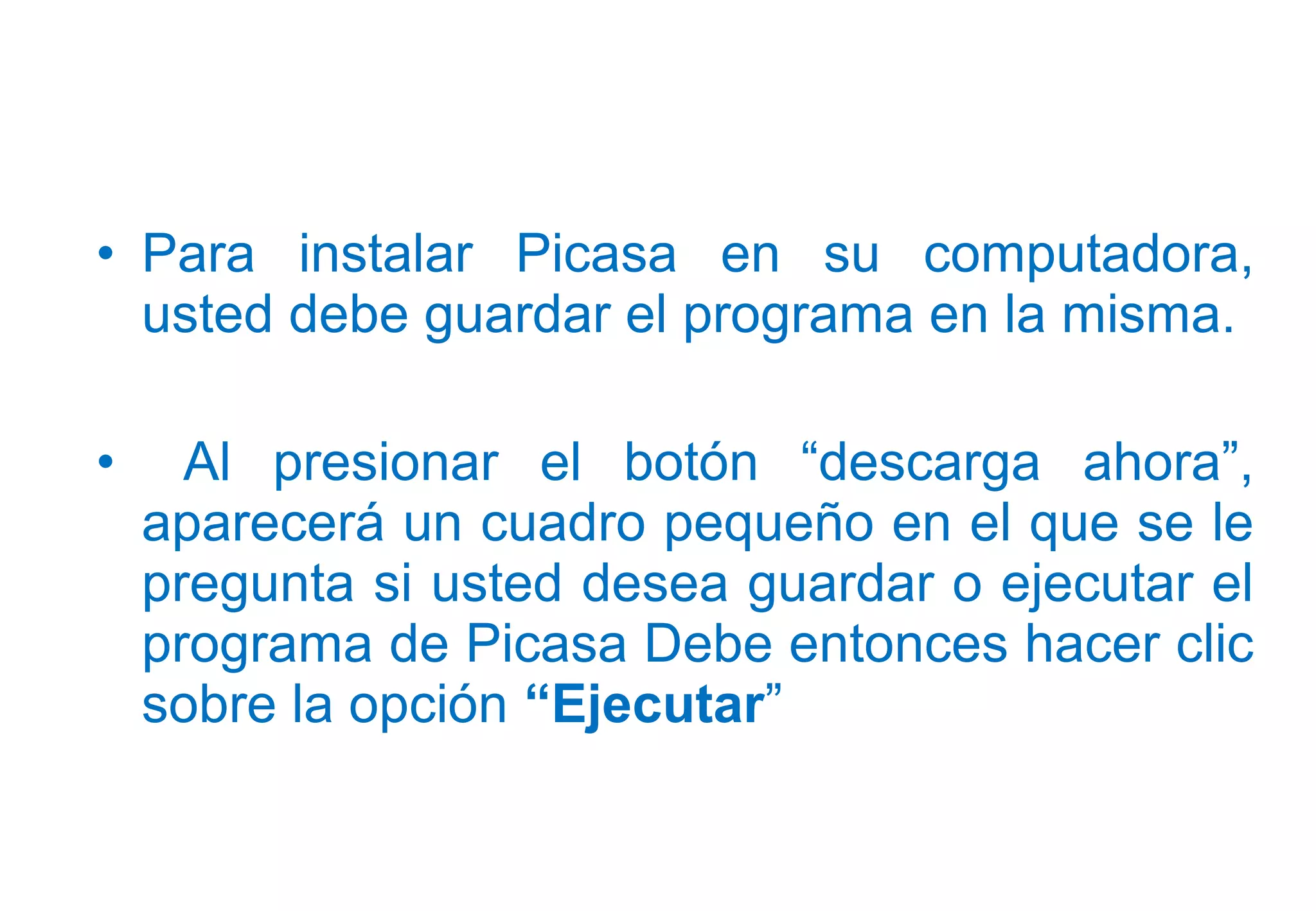 • Para instalar Picasa en su computadora,
usted debe guardar el programa en la misma.
• Al presionar el botón “descarga ahora”,
aparecerá un cuadro pequeño en el que se le
pregunta si usted desea guardar o ejecutar el
programa de Picasa Debe entonces hacer clic
sobre la opción “Ejecutar”
 