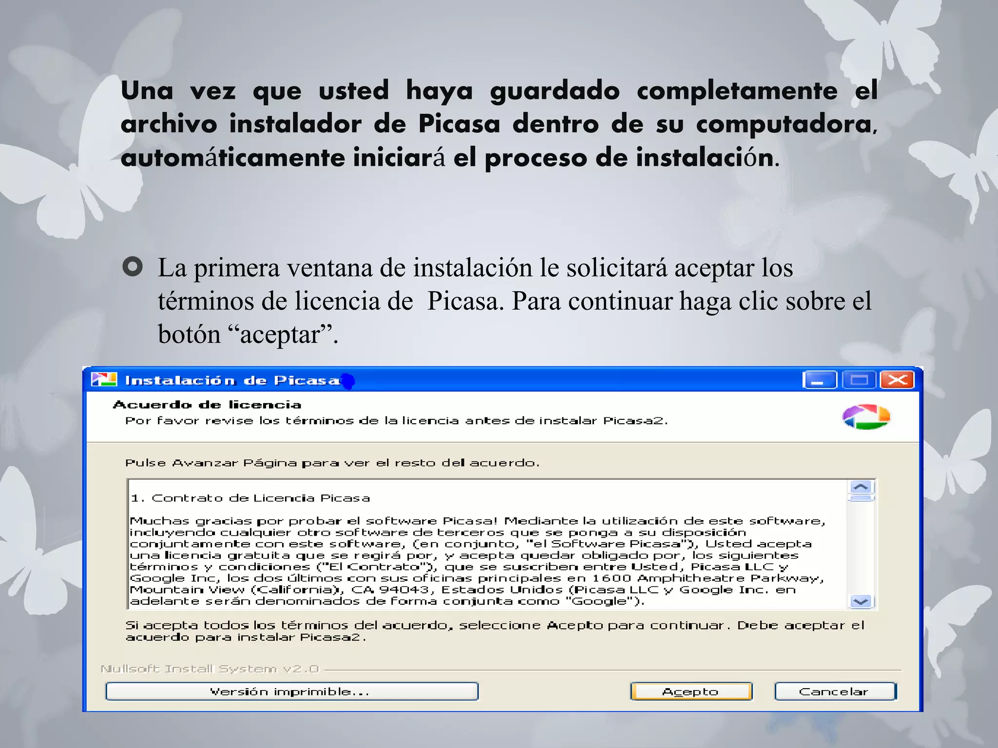 Una vez que usted haya guardado completamente el 
archivo instalador de Picasa dentro de su computadora, 
automáticamente iniciará el proceso de instalación. 
 La primera ventana de instalación le solicitará aceptar los 
términos de licencia de Picasa. Para continuar haga clic sobre el 
botón “aceptar”. 
 