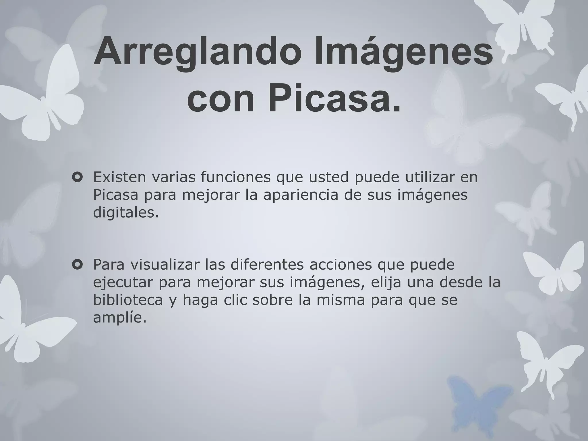 Arreglando Imágenes 
con Picasa. 
 Existen varias funciones que usted puede utilizar en 
Picasa para mejorar la apariencia de sus imágenes 
digitales. 
 Para visualizar las diferentes acciones que puede 
ejecutar para mejorar sus imágenes, elija una desde la 
biblioteca y haga clic sobre la misma para que se 
amplíe. 
 
