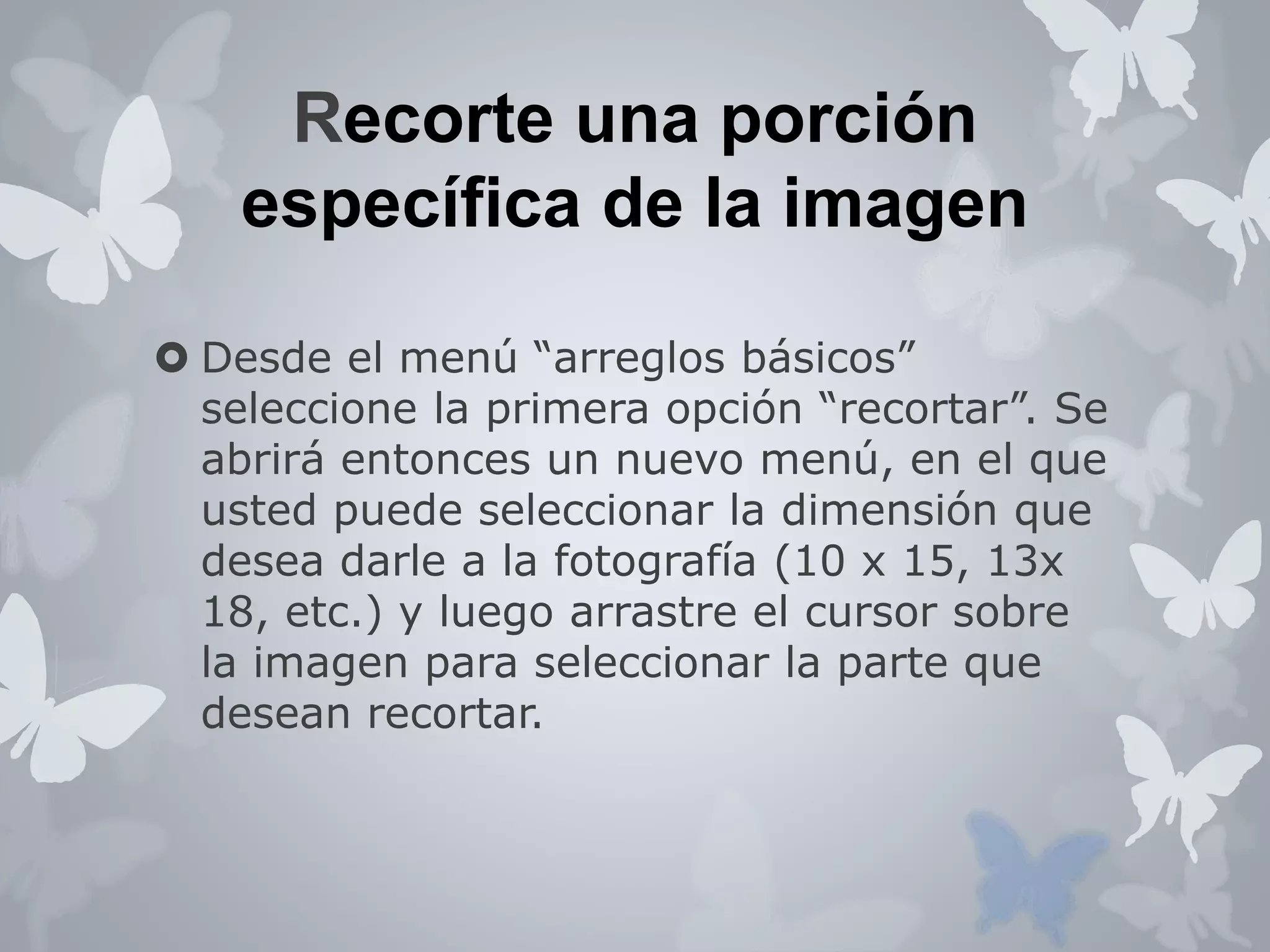 Recorte una porción 
específica de la imagen 
 Desde el menú “arreglos básicos” 
seleccione la primera opción “recortar”. Se 
abrirá entonces un nuevo menú, en el que 
usted puede seleccionar la dimensión que 
desea darle a la fotografía (10 x 15, 13x 
18, etc.) y luego arrastre el cursor sobre 
la imagen para seleccionar la parte que 
desean recortar. 
 