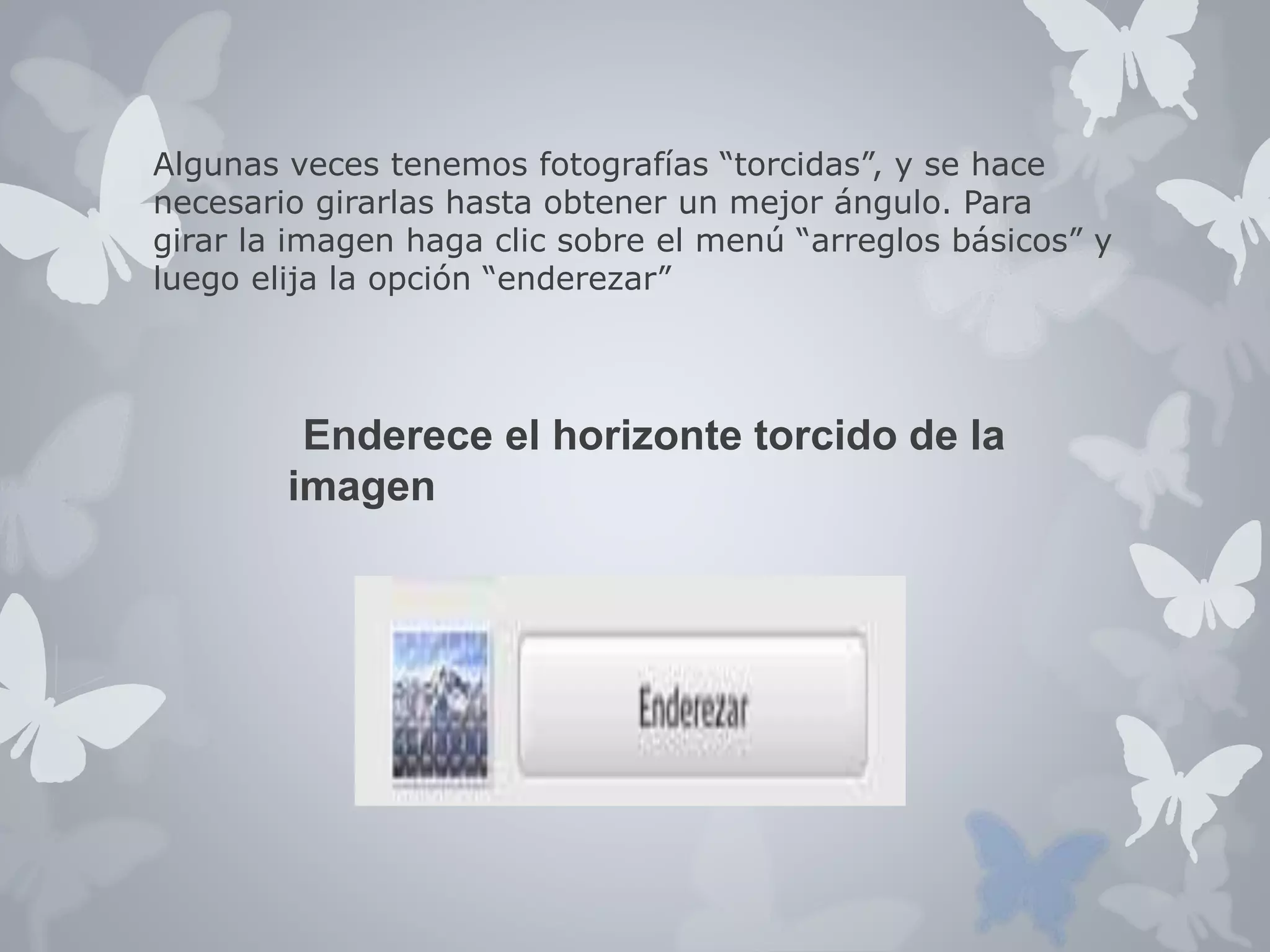 Algunas veces tenemos fotografías “torcidas”, y se hace 
necesario girarlas hasta obtener un mejor ángulo. Para 
girar la imagen haga clic sobre el menú “arreglos básicos” y 
luego elija la opción “enderezar” 
Enderece el horizonte torcido de la 
imagen 
 