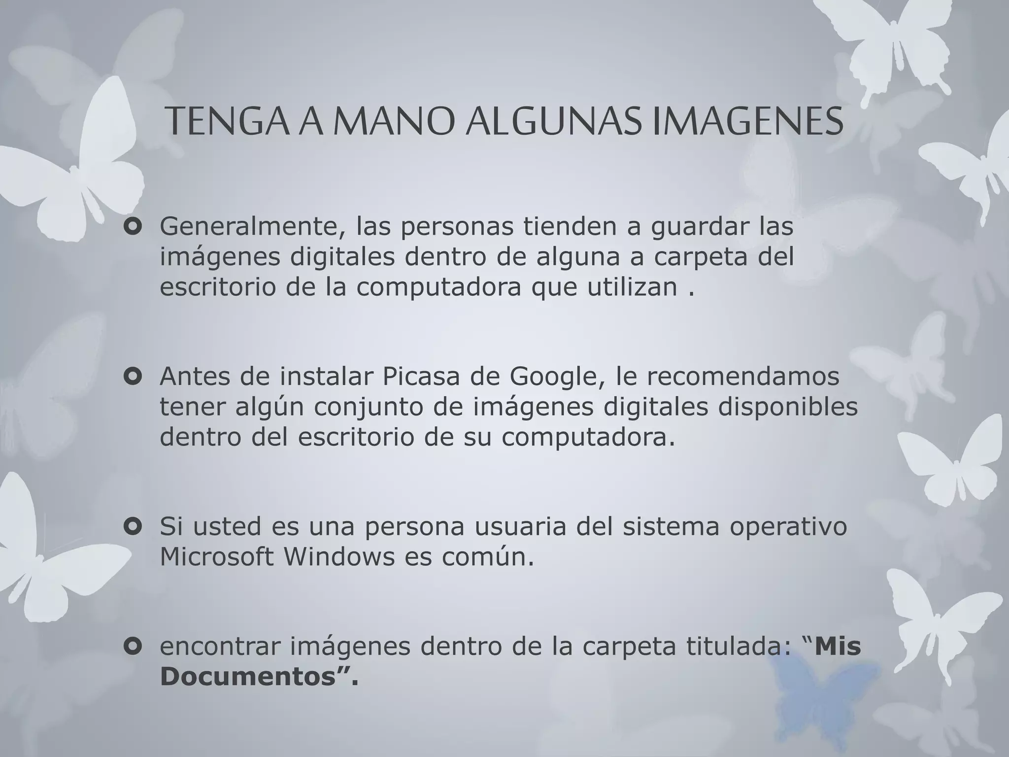 TENGA A MANO ALGUNAS IMAGENES 
 Generalmente, las personas tienden a guardar las 
imágenes digitales dentro de alguna a carpeta del 
escritorio de la computadora que utilizan . 
 Antes de instalar Picasa de Google, le recomendamos 
tener algún conjunto de imágenes digitales disponibles 
dentro del escritorio de su computadora. 
 Si usted es una persona usuaria del sistema operativo 
Microsoft Windows es común. 
 encontrar imágenes dentro de la carpeta titulada: “Mis 
Documentos”. 
 