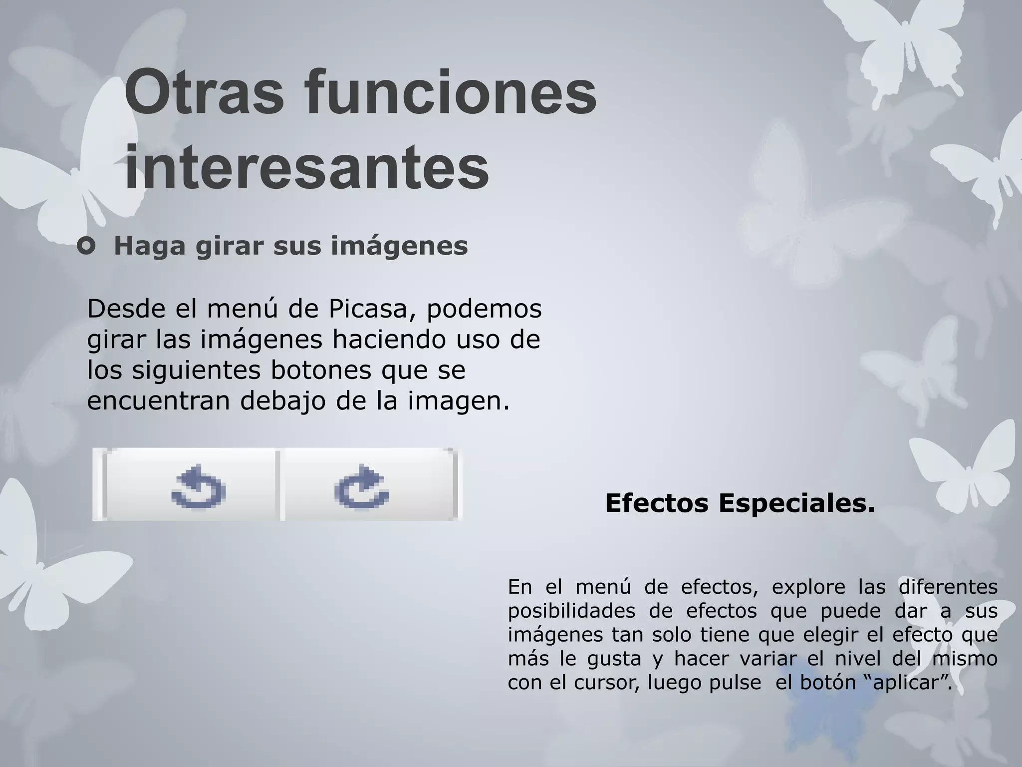 Otras funciones 
interesantes 
 Haga girar sus imágenes 
Desde el menú de Picasa, podemos 
girar las imágenes haciendo uso de 
los siguientes botones que se 
encuentran debajo de la imagen. 
Efectos Especiales. 
En el menú de efectos, explore las diferentes 
posibilidades de efectos que puede dar a sus 
imágenes tan solo tiene que elegir el efecto que 
más le gusta y hacer variar el nivel del mismo 
con el cursor, luego pulse el botón “aplicar”. 
 