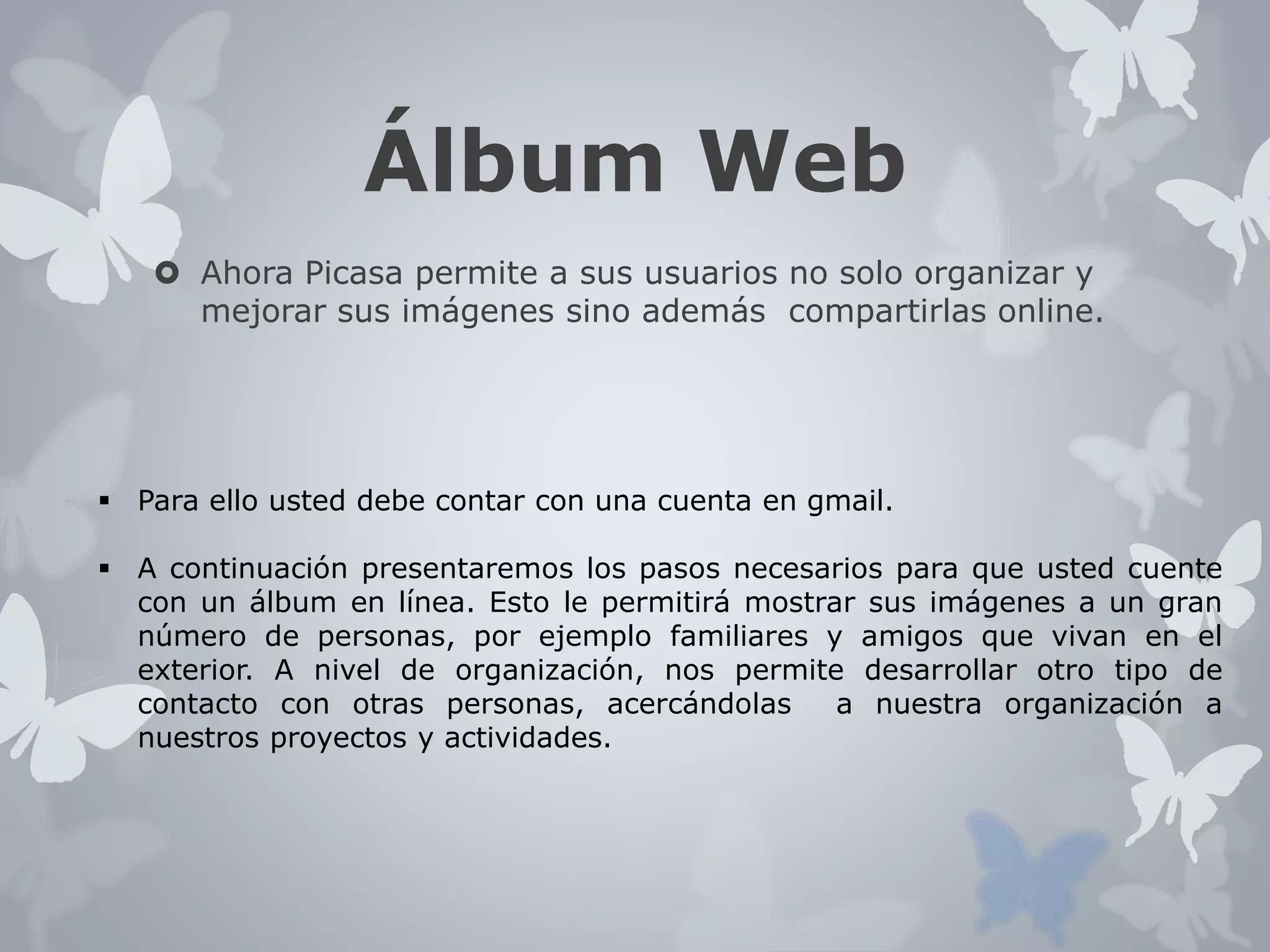 Álbum Web 
 Ahora Picasa permite a sus usuarios no solo organizar y 
mejorar sus imágenes sino además compartirlas online. 
 Para ello usted debe contar con una cuenta en gmail. 
 A continuación presentaremos los pasos necesarios para que usted cuente 
con un álbum en línea. Esto le permitirá mostrar sus imágenes a un gran 
número de personas, por ejemplo familiares y amigos que vivan en el 
exterior. A nivel de organización, nos permite desarrollar otro tipo de 
contacto con otras personas, acercándolas a nuestra organización a 
nuestros proyectos y actividades. 
 