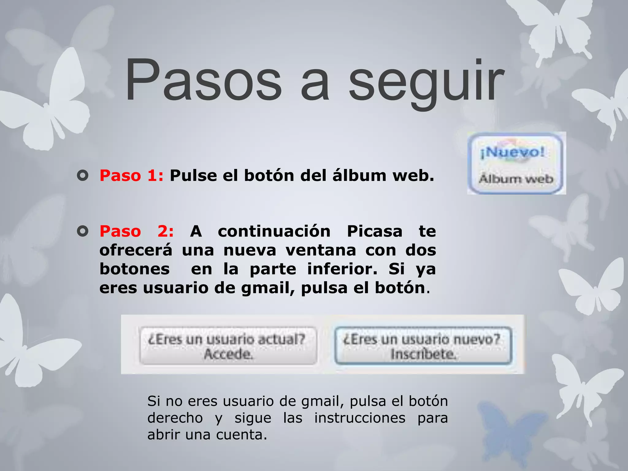 Pasos a seguir 
 Paso 1: Pulse el botón del álbum web. 
 Paso 2: A continuación Picasa te 
ofrecerá una nueva ventana con dos 
botones en la parte inferior. Si ya 
eres usuario de gmail, pulsa el botón. 
Si no eres usuario de gmail, pulsa el botón 
derecho y sigue las instrucciones para 
abrir una cuenta. 
 