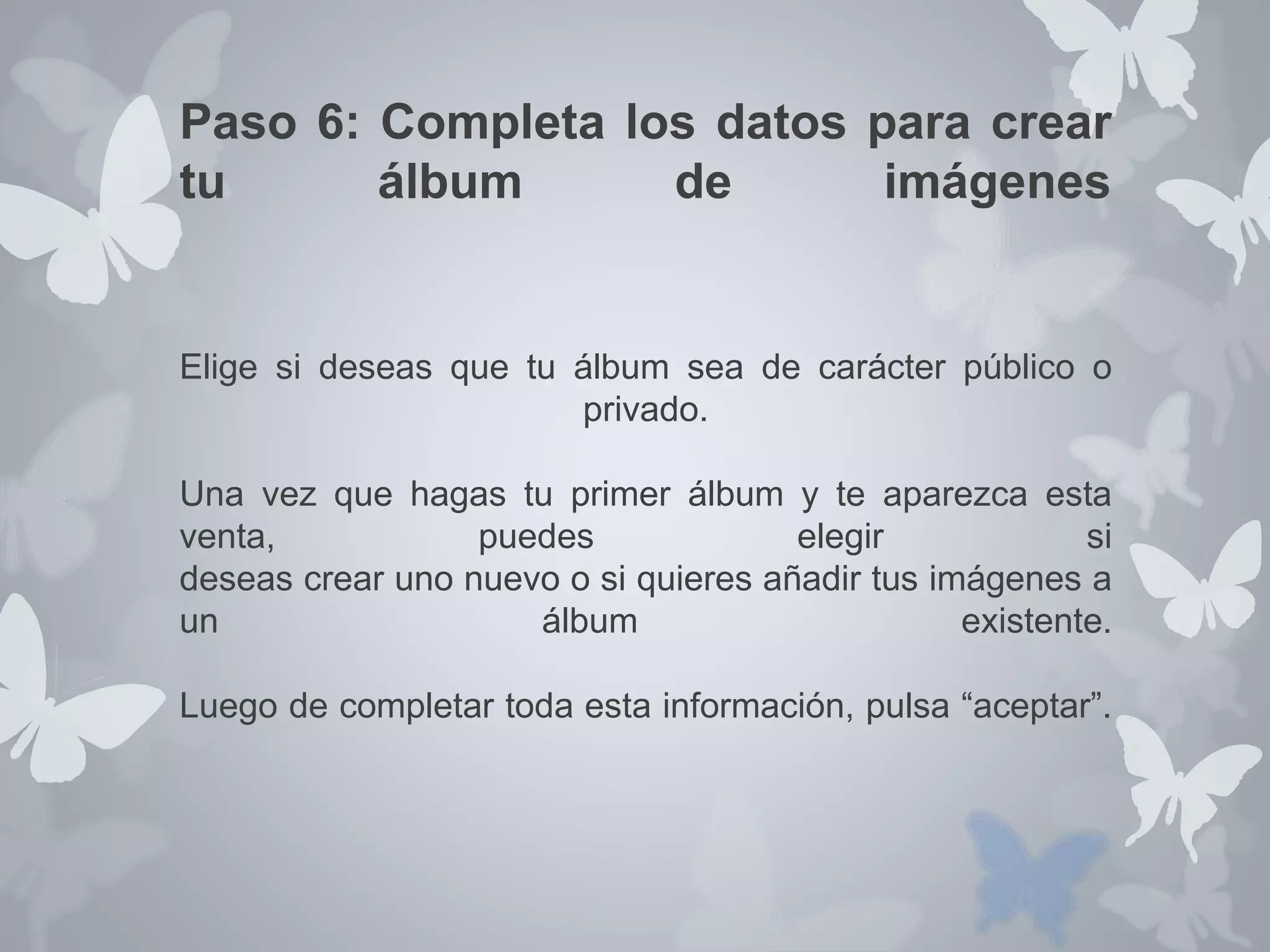 Paso 6: Completa los datos para crear 
tu álbum de imágenes 
Elige si deseas que tu álbum sea de carácter público o 
privado. 
Una vez que hagas tu primer álbum y te aparezca esta 
venta, puedes elegir si 
deseas crear uno nuevo o si quieres añadir tus imágenes a 
un álbum existente. 
Luego de completar toda esta información, pulsa “aceptar”. 
 