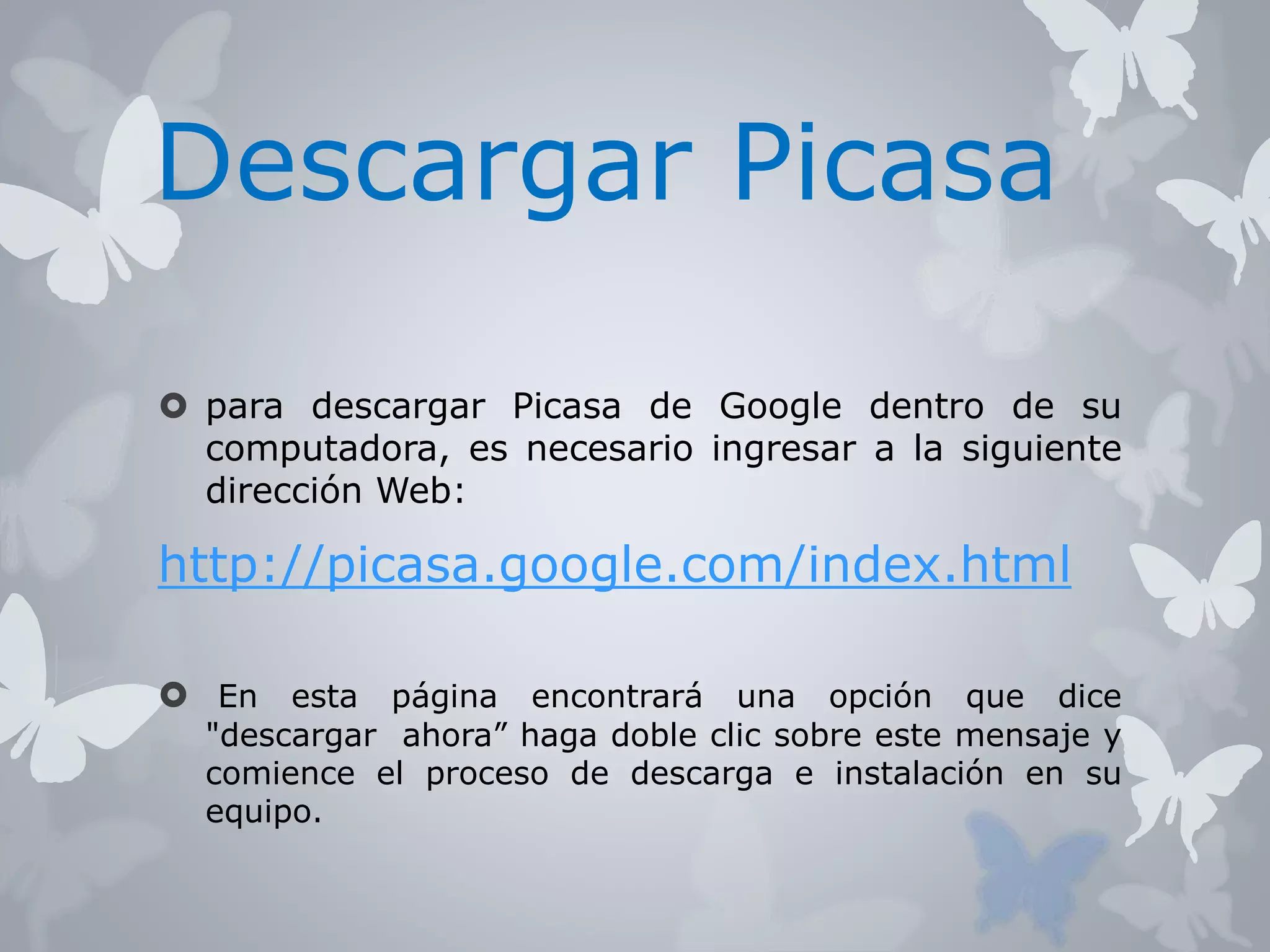 Descargar Picasa 
 para descargar Picasa de Google dentro de su 
computadora, es necesario ingresar a la siguiente 
dirección Web: 
http://picasa.google.com/index.html 
 En esta página encontrará una opción que dice 
"descargar ahora” haga doble clic sobre este mensaje y 
comience el proceso de descarga e instalación en su 
equipo. 
 