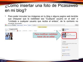 ¿Como insertar una foto de Picasaweb
en mi blog?
• Para poder incrustar tus imágenes en tu blog o alguna pagina web tendrás
que chequear que la visibilidad sea “Cualquier usuario en al web” o
“Limitado a cualquier usuario que reciba el enlace”, de lo contrario no
podrás hacerlo.
Para modificar visibilidad
hacer clic en editar
 