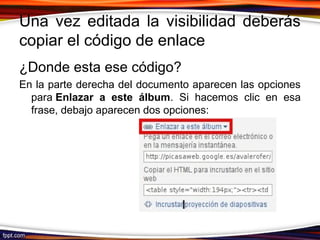 Una vez editada la visibilidad deberás
copiar el código de enlace
¿Donde esta ese código?
En la parte derecha del documento aparecen las opciones
para Enlazar a este álbum. Si hacemos clic en esa
frase, debajo aparecen dos opciones:
 