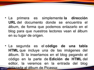 • La primera es simplemente la dirección
URL del documento donde se encuentra el
álbum, de forma que podemos enlazarlo en el
blog para que nuestros lectores vean el álbum
en su lugar de origen.
• La segunda es el código de una tabla
HTML que incluye una de las imágenes del
álbum. Si la insertamos en el blog pegando el
código en la parte de Edición de HTML del
editor, la veremos en la entrada del blog
enlazada al álbum de Picassa:
 