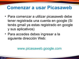 Comenzar a usar Picasaweb
• Para comenzar a utilizar picasaweb debe
tener registrada una cuenta en google (Si
tenés gmail ya estas registrado en google
y sus aplicativos)
• Para accedes debes ingresar a la
siguiente dirección Web:
www.picasaweb.google.com
 