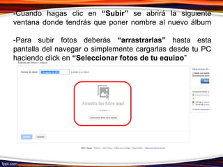 -Cuando hagas clic en “Subir” se abrirá la siguiente
ventana donde tendrás que poner nombre al nuevo álbum
-Para subir fotos deberás “arrastrarlas” hasta esta
pantalla del navegar o simplemente cargarlas desde tu PC
haciendo click en “Seleccionar fotos de tu equipo”
 