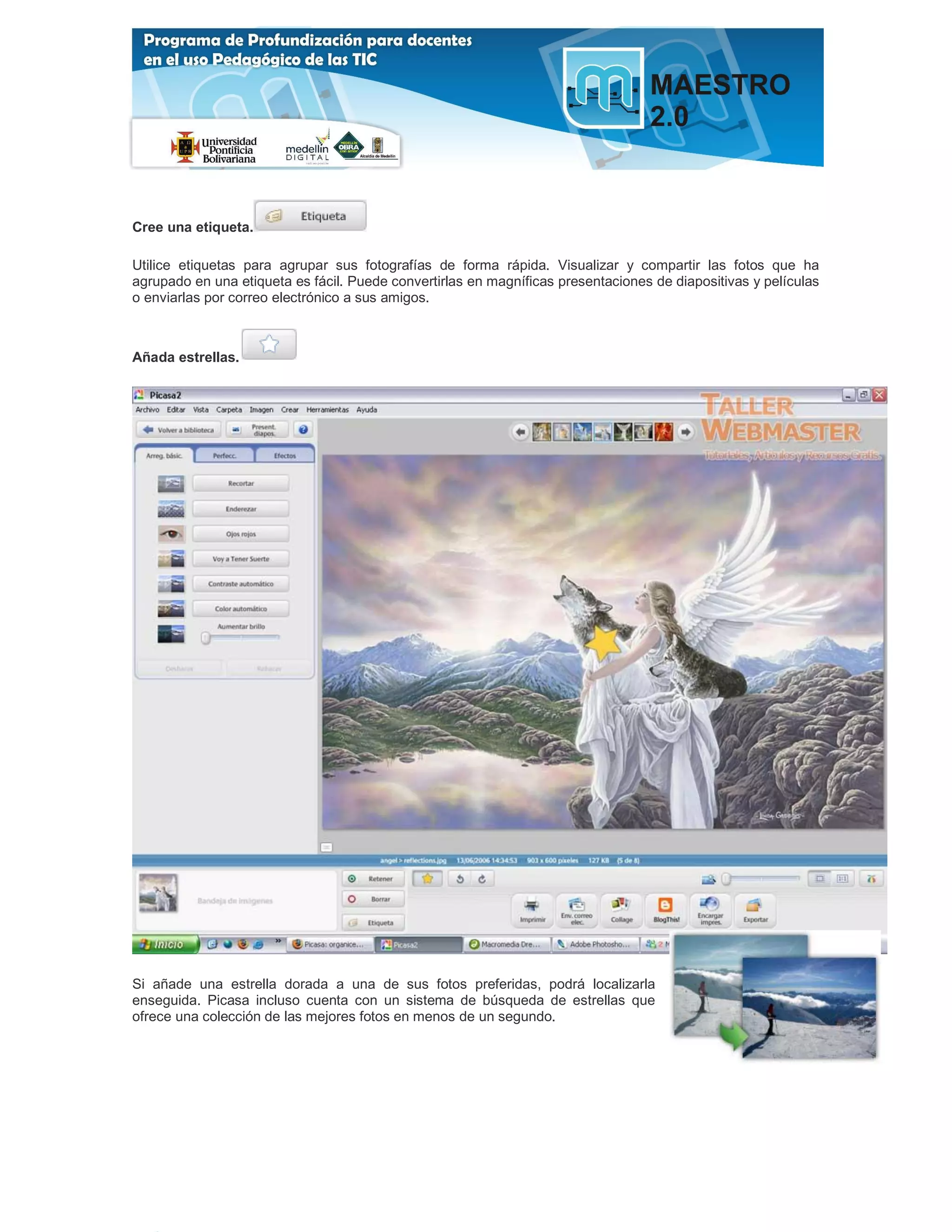 Cree una etiqueta.

Utilice etiquetas para agrupar sus fotografías de forma rápida. Visualizar y compartir las fotos que ha
agrupado en una etiqueta es fácil. Puede convertirlas en magníficas presentaciones de diapositivas y películas
o enviarlas por correo electrónico a sus amigos.



Añada estrellas.




Si añade una estrella dorada a una de sus fotos preferidas, podrá localizarla
enseguida. Picasa incluso cuenta con un sistema de búsqueda de estrellas que
ofrece una colección de las mejores fotos en menos de un segundo.
 
